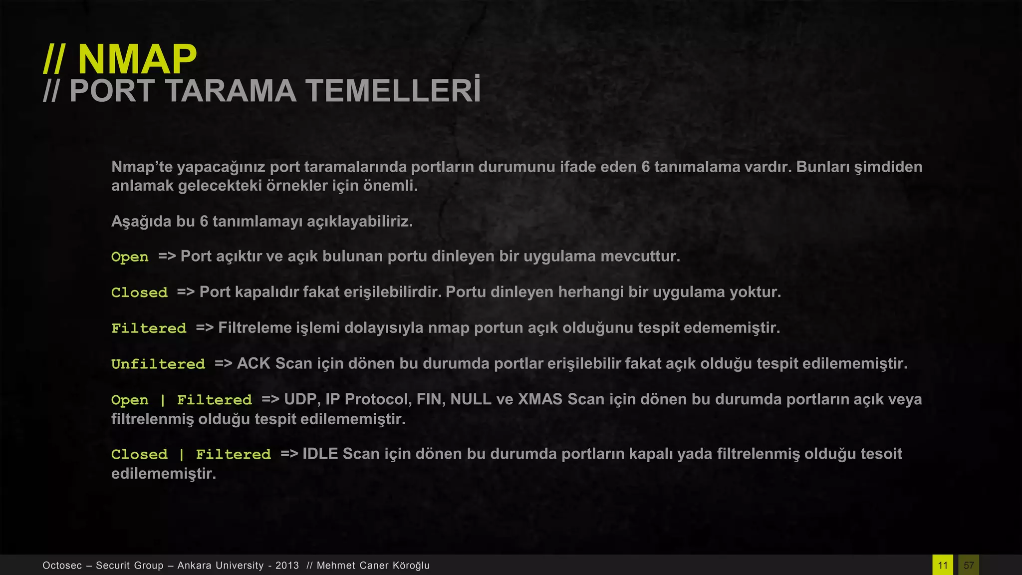 // NMAP

// PORT TARAMA TEMELLERĠ
Nmap’te yapacağınız port taramalarında portların durumunu ifade eden 6 tanımalama vardır. Bunları Ģimdiden
anlamak gelecekteki örnekler için önemli.
AĢağıda bu 6 tanımlamayı açıklayabiliriz.

Open => Port açıktır ve açık bulunan portu dinleyen bir uygulama mevcuttur.
Closed => Port kapalıdır fakat eriĢilebilirdir. Portu dinleyen herhangi bir uygulama yoktur.
Filtered => Filtreleme iĢlemi dolayısıyla nmap portun açık olduğunu tespit edememiĢtir.

Unfiltered => ACK Scan için dönen bu durumda portlar eriĢilebilir fakat açık olduğu tespit edilememiĢtir.
Open | Filtered => UDP, IP Protocol, FIN, NULL ve XMAS Scan için dönen bu durumda portların açık veya
filtrelenmiĢ olduğu tespit edilememiĢtir.
Closed | Filtered => IDLE Scan için dönen bu durumda portların kapalı yada filtrelenmiĢ olduğu tesoit
edilememiĢtir.

Octosec – Securit Group – Ankara University - 2013 // Mehmet Caner Köroğlu

11

57

 