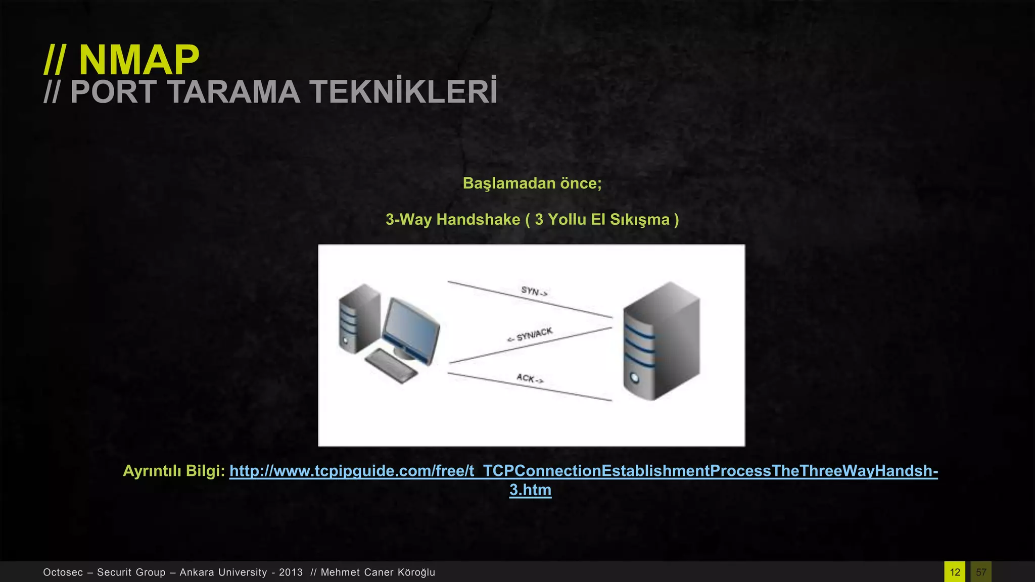 // NMAP

// PORT TARAMA TEKNĠKLERĠ
BaĢlamadan önce;
3-Way Handshake ( 3 Yollu El SıkıĢma )

Ayrıntılı Bilgi: http://www.tcpipguide.com/free/t_TCPConnectionEstablishmentProcessTheThreeWayHandsh3.htm

Octosec – Securit Group – Ankara University - 2013 // Mehmet Caner Köroğlu

12

57

 