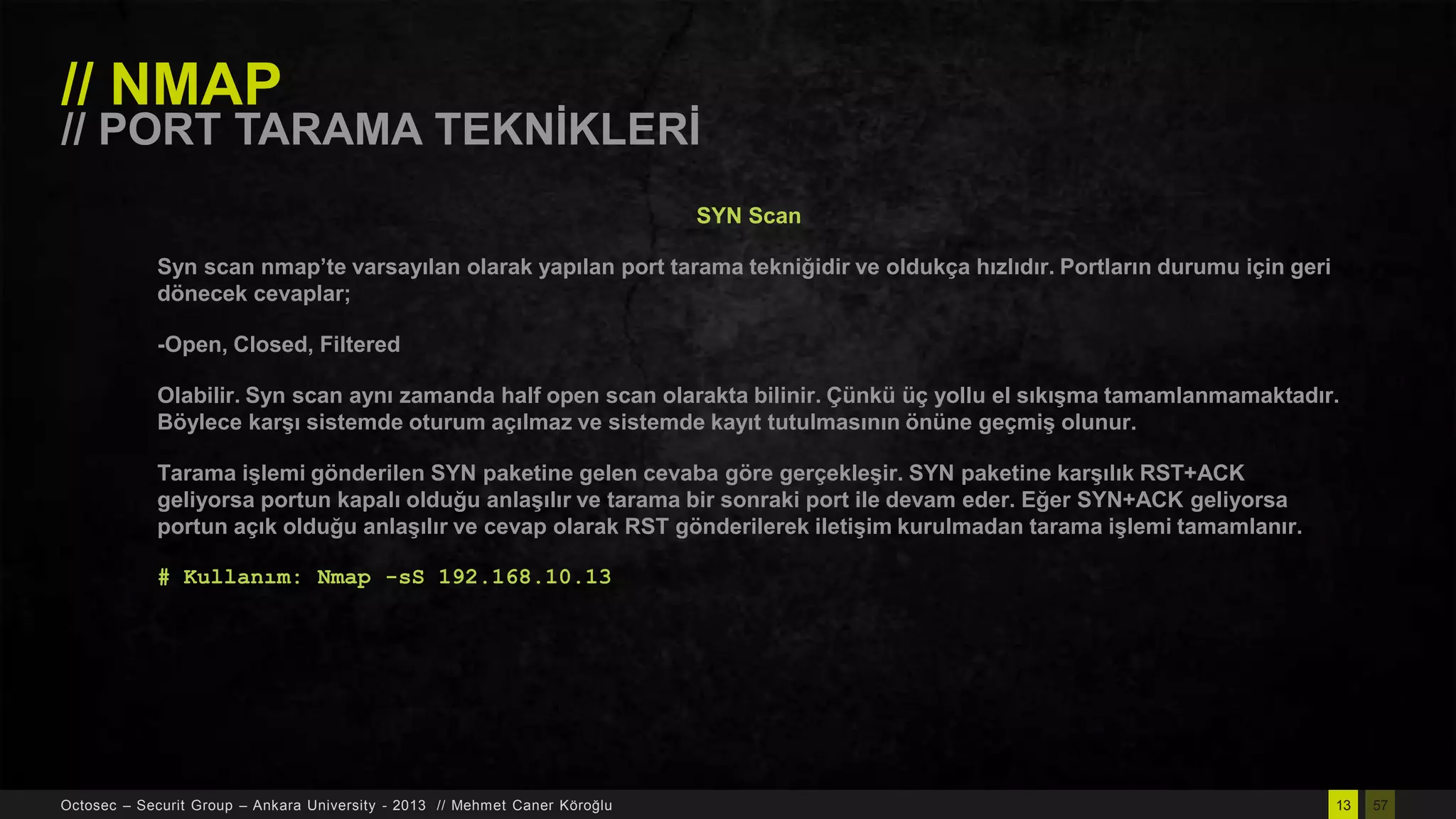 // NMAP

// PORT TARAMA TEKNĠKLERĠ
SYN Scan
Syn scan nmap’te varsayılan olarak yapılan port tarama tekniğidir ve oldukça hızlıdır. Portların durumu için geri
dönecek cevaplar;
-Open, Closed, Filtered

Olabilir. Syn scan aynı zamanda half open scan olarakta bilinir. Çünkü üç yollu el sıkıĢma tamamlanmamaktadır.
Böylece karĢı sistemde oturum açılmaz ve sistemde kayıt tutulmasının önüne geçmiĢ olunur.
Tarama iĢlemi gönderilen SYN paketine gelen cevaba göre gerçekleĢir. SYN paketine karĢılık RST+ACK
geliyorsa portun kapalı olduğu anlaĢılır ve tarama bir sonraki port ile devam eder. Eğer SYN+ACK geliyorsa
portun açık olduğu anlaĢılır ve cevap olarak RST gönderilerek iletiĢim kurulmadan tarama iĢlemi tamamlanır.
# Kullanım: Nmap -sS 192.168.10.13

Octosec – Securit Group – Ankara University - 2013 // Mehmet Caner Köroğlu

13

57

 
