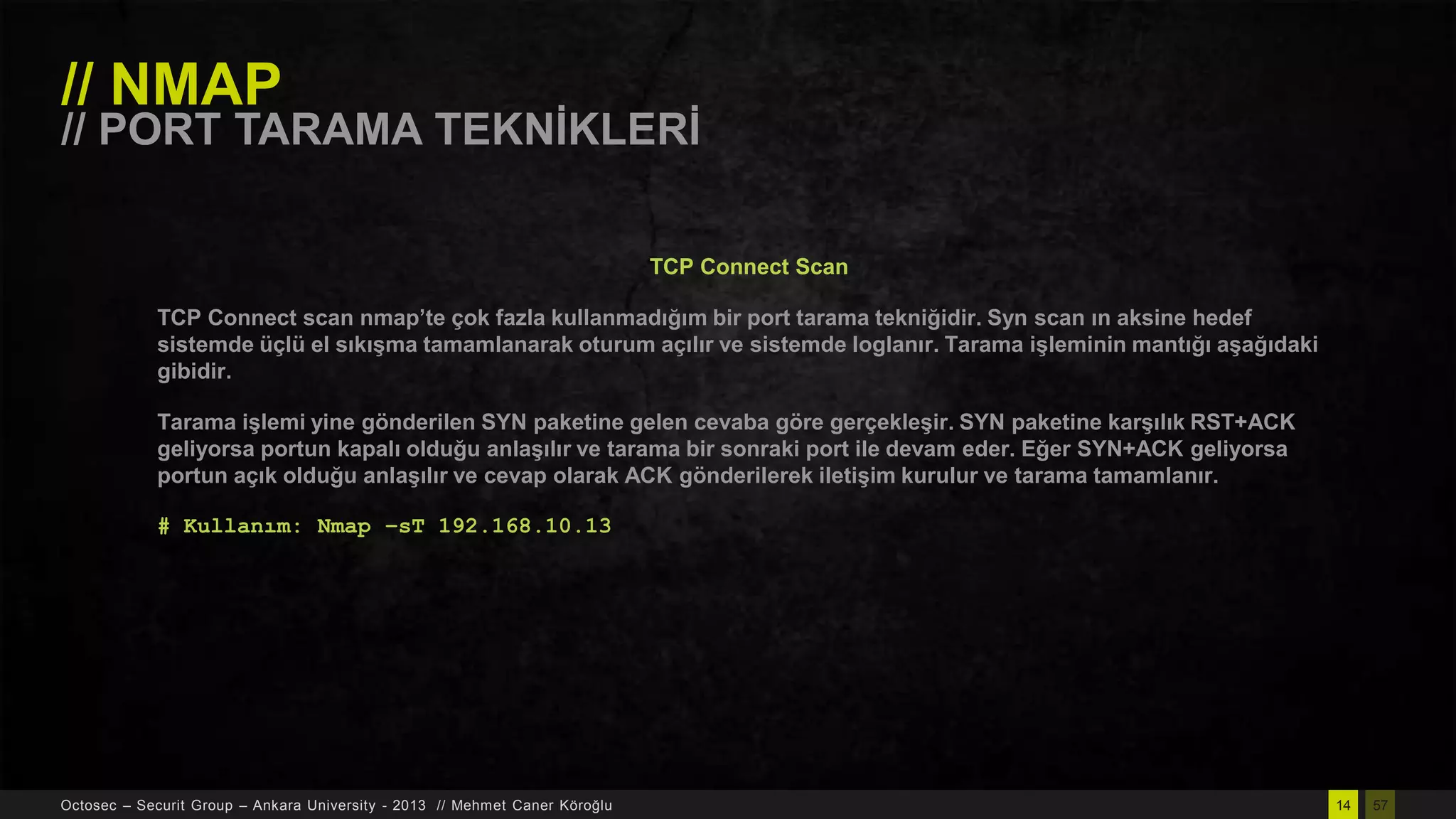 // NMAP

// PORT TARAMA TEKNĠKLERĠ
TCP Connect Scan
TCP Connect scan nmap’te çok fazla kullanmadığım bir port tarama tekniğidir. Syn scan ın aksine hedef
sistemde üçlü el sıkıĢma tamamlanarak oturum açılır ve sistemde loglanır. Tarama iĢleminin mantığı aĢağıdaki
gibidir.
Tarama iĢlemi yine gönderilen SYN paketine gelen cevaba göre gerçekleĢir. SYN paketine karĢılık RST+ACK
geliyorsa portun kapalı olduğu anlaĢılır ve tarama bir sonraki port ile devam eder. Eğer SYN+ACK geliyorsa
portun açık olduğu anlaĢılır ve cevap olarak ACK gönderilerek iletiĢim kurulur ve tarama tamamlanır.
# Kullanım: Nmap –sT 192.168.10.13

Octosec – Securit Group – Ankara University - 2013 // Mehmet Caner Köroğlu

14

57

 