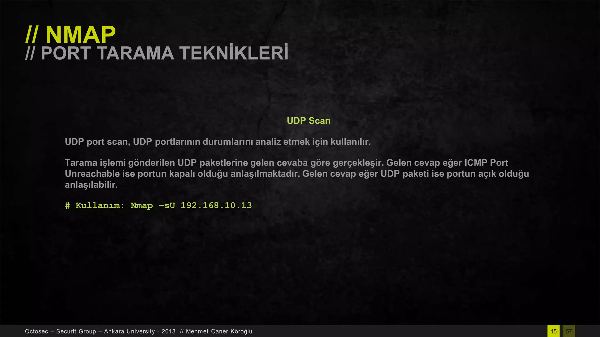 // NMAP

// PORT TARAMA TEKNĠKLERĠ

UDP Scan
UDP port scan, UDP portlarının durumlarını analiz etmek için kullanılır.

Tarama iĢlemi gönderilen UDP paketlerine gelen cevaba göre gerçekleĢir. Gelen cevap eğer ICMP Port
Unreachable ise portun kapalı olduğu anlaĢılmaktadır. Gelen cevap eğer UDP paketi ise portun açık olduğu
anlaĢılabilir.
# Kullanım: Nmap –sU 192.168.10.13

Octosec – Securit Group – Ankara University - 2013 // Mehmet Caner Köroğlu

15

57

 