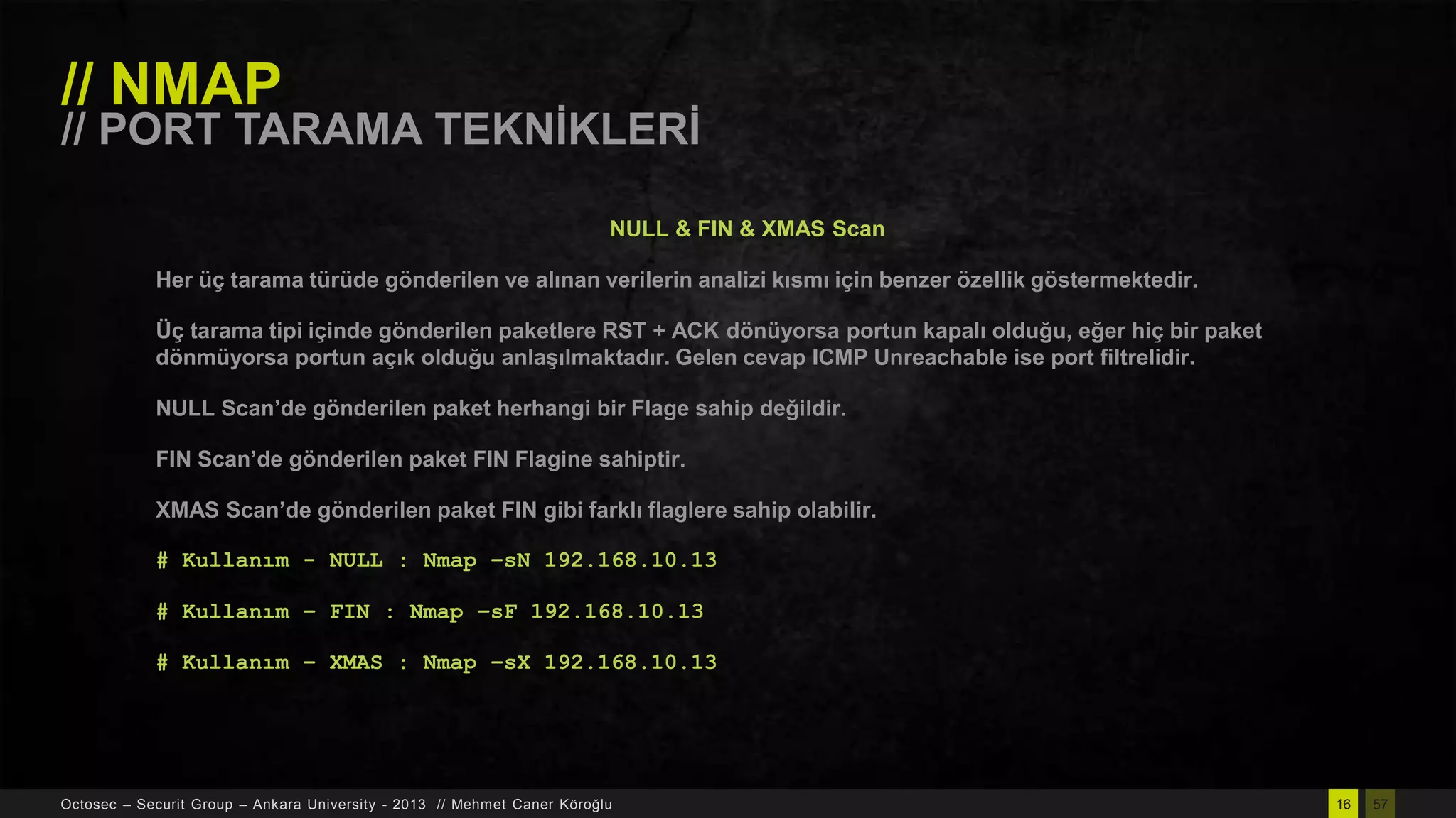 // NMAP

// PORT TARAMA TEKNĠKLERĠ
NULL & FIN & XMAS Scan

Her üç tarama türüde gönderilen ve alınan verilerin analizi kısmı için benzer özellik göstermektedir.
Üç tarama tipi içinde gönderilen paketlere RST + ACK dönüyorsa portun kapalı olduğu, eğer hiç bir paket
dönmüyorsa portun açık olduğu anlaĢılmaktadır. Gelen cevap ICMP Unreachable ise port filtrelidir.
NULL Scan’de gönderilen paket herhangi bir Flage sahip değildir.

FIN Scan’de gönderilen paket FIN Flagine sahiptir.
XMAS Scan’de gönderilen paket FIN gibi farklı flaglere sahip olabilir.
# Kullanım - NULL : Nmap –sN 192.168.10.13
# Kullanım – FIN : Nmap –sF 192.168.10.13
# Kullanım – XMAS : Nmap –sX 192.168.10.13

Octosec – Securit Group – Ankara University - 2013 // Mehmet Caner Köroğlu

16

57

 