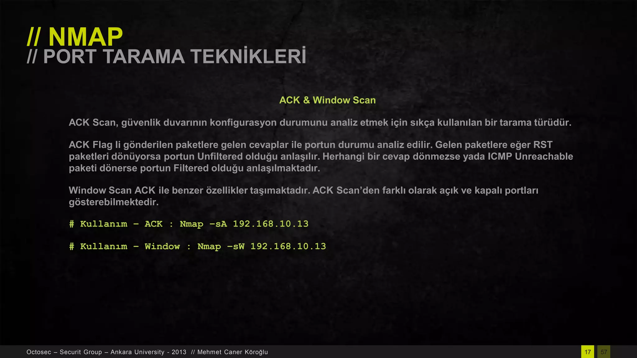 // NMAP

// PORT TARAMA TEKNĠKLERĠ
ACK & Window Scan
ACK Scan, güvenlik duvarının konfigurasyon durumunu analiz etmek için sıkça kullanılan bir tarama türüdür.
ACK Flag li gönderilen paketlere gelen cevaplar ile portun durumu analiz edilir. Gelen paketlere eğer RST
paketleri dönüyorsa portun Unfiltered olduğu anlaĢılır. Herhangi bir cevap dönmezse yada ICMP Unreachable
paketi dönerse portun Filtered olduğu anlaĢılmaktadır.
Window Scan ACK ile benzer özellikler taĢımaktadır. ACK Scan’den farklı olarak açık ve kapalı portları
gösterebilmektedir.
# Kullanım – ACK : Nmap –sA 192.168.10.13

# Kullanım – Window : Nmap –sW 192.168.10.13

Octosec – Securit Group – Ankara University - 2013 // Mehmet Caner Köroğlu

17

57

 