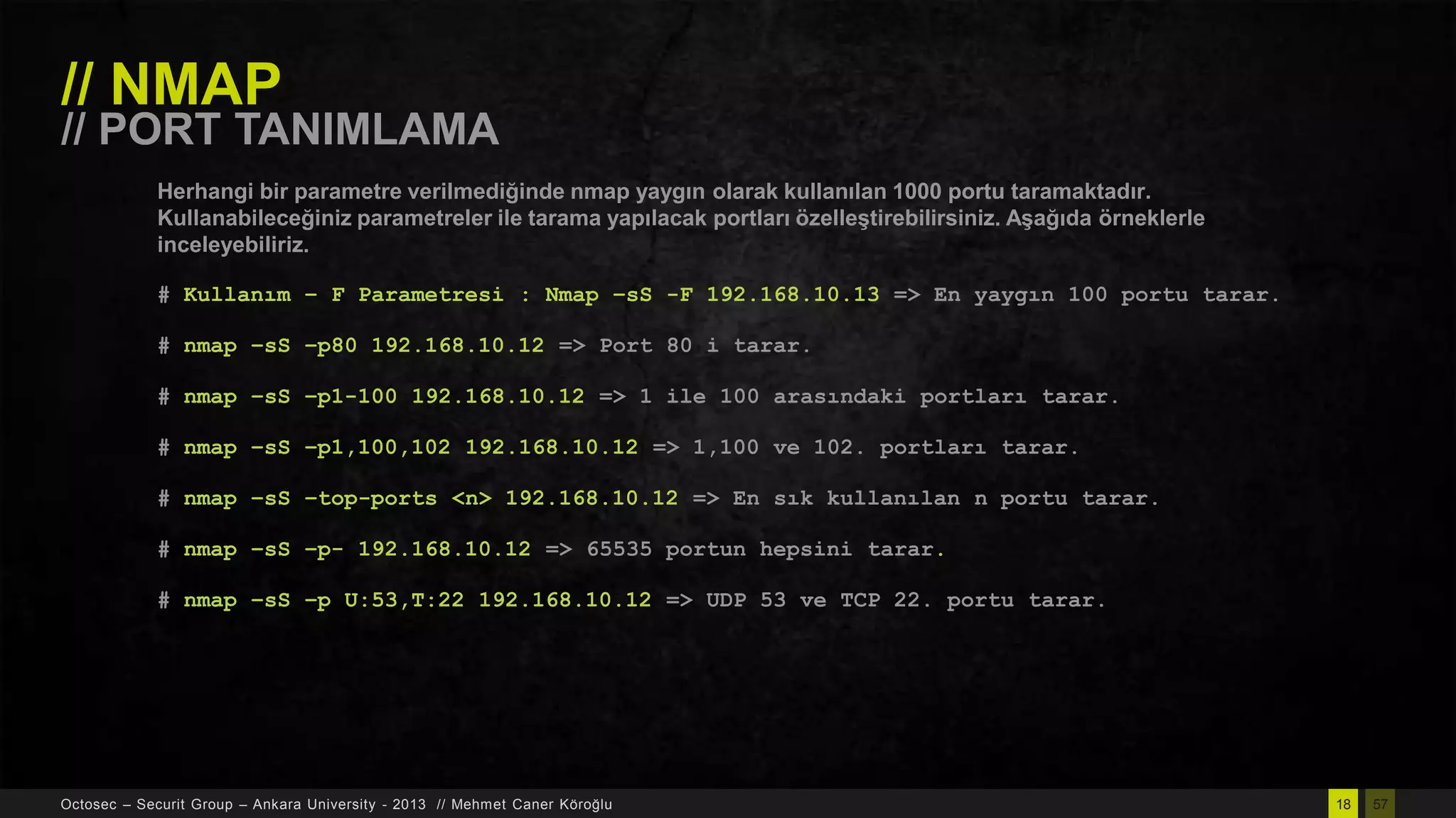 // NMAP

// PORT TANIMLAMA
Herhangi bir parametre verilmediğinde nmap yaygın olarak kullanılan 1000 portu taramaktadır.
Kullanabileceğiniz parametreler ile tarama yapılacak portları özelleĢtirebilirsiniz. AĢağıda örneklerle
inceleyebiliriz.
# Kullanım – F Parametresi : Nmap –sS -F 192.168.10.13 => En yaygın 100 portu tarar.
# nmap –sS –p80 192.168.10.12 => Port 80 i tarar.

# nmap –sS –p1-100 192.168.10.12 => 1 ile 100 arasındaki portları tarar.
# nmap –sS –p1,100,102 192.168.10.12 => 1,100 ve 102. portları tarar.
# nmap –sS –top-ports <n> 192.168.10.12 => En sık kullanılan n portu tarar.
# nmap –sS –p- 192.168.10.12 => 65535 portun hepsini tarar.
# nmap –sS –p U:53,T:22 192.168.10.12 => UDP 53 ve TCP 22. portu tarar.

Octosec – Securit Group – Ankara University - 2013 // Mehmet Caner Köroğlu

18

57

 