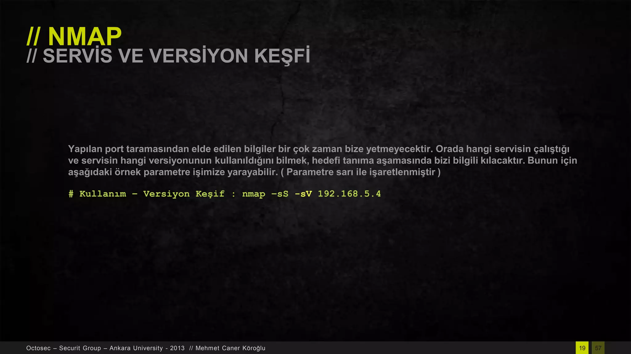 // NMAP

// SERVĠS VE VERSĠYON KEġFĠ

Yapılan port taramasından elde edilen bilgiler bir çok zaman bize yetmeyecektir. Orada hangi servisin çalıĢtığı
ve servisin hangi versiyonunun kullanıldığını bilmek, hedefi tanıma aĢamasında bizi bilgili kılacaktır. Bunun için
aĢağıdaki örnek parametre iĢimize yarayabilir. ( Parametre sarı ile iĢaretlenmiĢtir )
# Kullanım – Versiyon Keşif : nmap –sS -sV 192.168.5.4

Octosec – Securit Group – Ankara University - 2013 // Mehmet Caner Köroğlu

19

57

 