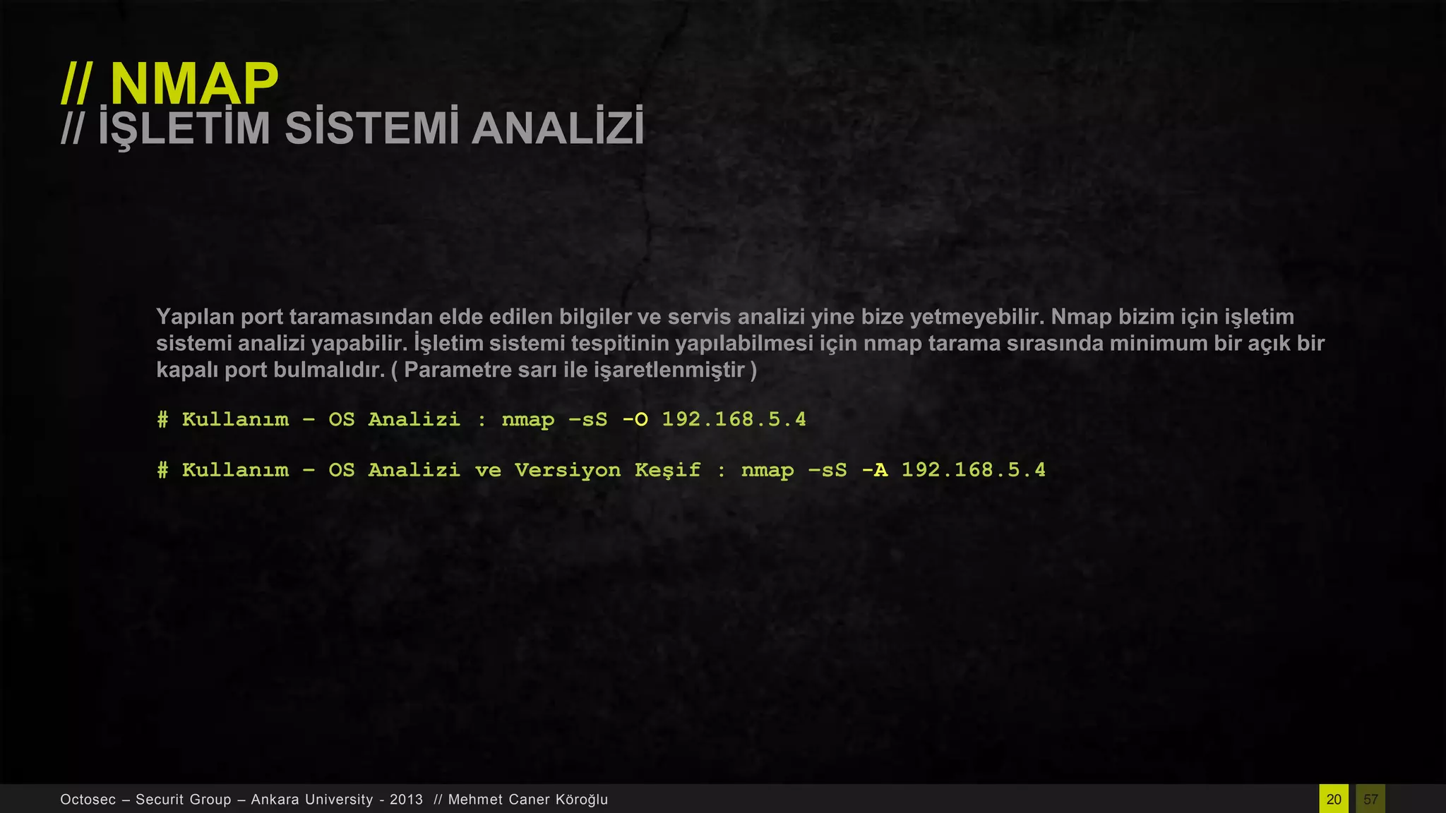 // NMAP

// ĠġLETĠM SĠSTEMĠ ANALĠZĠ

Yapılan port taramasından elde edilen bilgiler ve servis analizi yine bize yetmeyebilir. Nmap bizim için iĢletim
sistemi analizi yapabilir. ĠĢletim sistemi tespitinin yapılabilmesi için nmap tarama sırasında minimum bir açık bir
kapalı port bulmalıdır. ( Parametre sarı ile iĢaretlenmiĢtir )
# Kullanım – OS Analizi : nmap –sS -O 192.168.5.4
# Kullanım – OS Analizi ve Versiyon Keşif : nmap –sS -A 192.168.5.4

Octosec – Securit Group – Ankara University - 2013 // Mehmet Caner Köroğlu

20

57

 