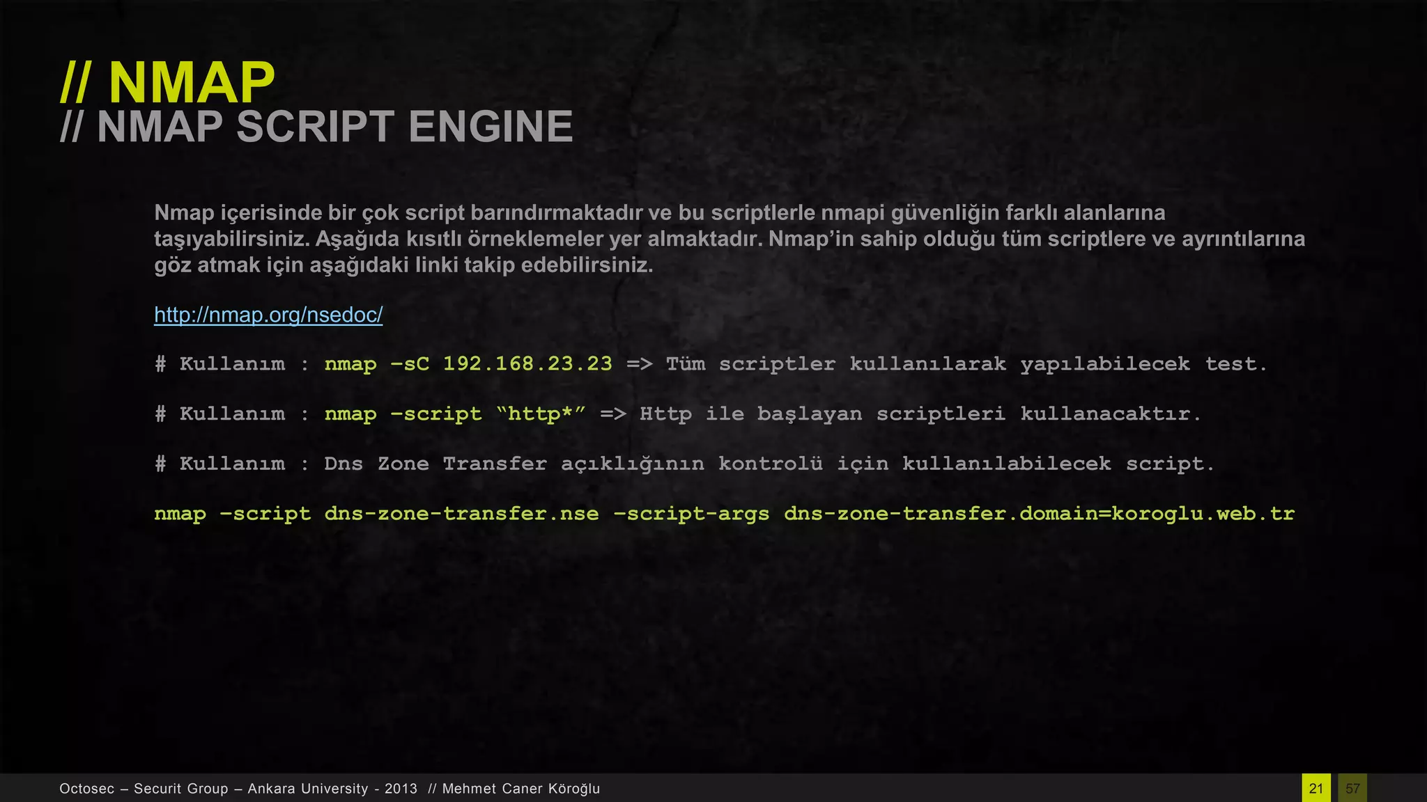 // NMAP

// NMAP SCRIPT ENGINE
Nmap içerisinde bir çok script barındırmaktadır ve bu scriptlerle nmapi güvenliğin farklı alanlarına
taĢıyabilirsiniz. AĢağıda kısıtlı örneklemeler yer almaktadır. Nmap’in sahip olduğu tüm scriptlere ve ayrıntılarına
göz atmak için aĢağıdaki linki takip edebilirsiniz.
http://nmap.org/nsedoc/
# Kullanım : nmap –sC 192.168.23.23 => Tüm scriptler kullanılarak yapılabilecek test.
# Kullanım : nmap –script “http*” => Http ile başlayan scriptleri kullanacaktır.
# Kullanım : Dns Zone Transfer açıklığının kontrolü için kullanılabilecek script.
nmap –script dns-zone-transfer.nse –script-args dns-zone-transfer.domain=koroglu.web.tr

Octosec – Securit Group – Ankara University - 2013 // Mehmet Caner Köroğlu

21

57

 