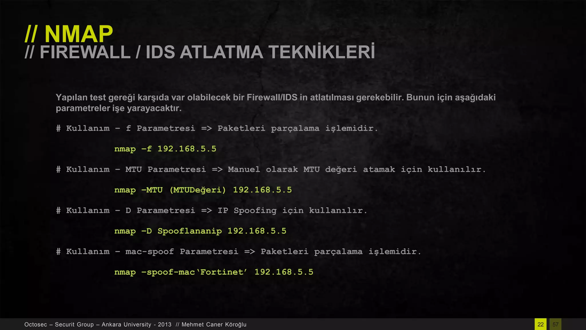 // NMAP

// FIREWALL / IDS ATLATMA TEKNĠKLERĠ
Yapılan test gereği karĢıda var olabilecek bir Firewall/IDS in atlatılması gerekebilir. Bunun için aĢağıdaki
parametreler iĢe yarayacaktır.
# Kullanım – f Parametresi => Paketleri parçalama işlemidir.
nmap –f 192.168.5.5
# Kullanım – MTU Parametresi => Manuel olarak MTU değeri atamak için kullanılır.
nmap –MTU (MTUDeğeri) 192.168.5.5
# Kullanım – D Parametresi => IP Spoofing için kullanılır.
nmap –D Spooflananip 192.168.5.5
# Kullanım – mac-spoof Parametresi => Paketleri parçalama işlemidir.
nmap –spoof-mac„Fortinet‟ 192.168.5.5

Octosec – Securit Group – Ankara University - 2013 // Mehmet Caner Köroğlu

22

57

 