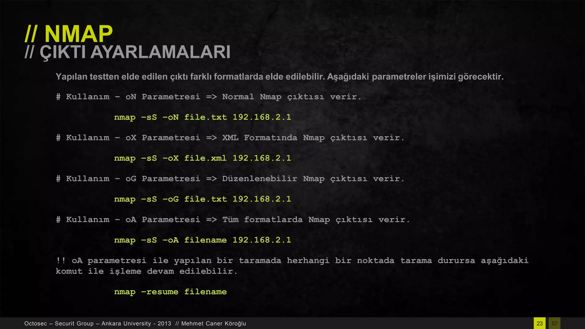 // NMAP

// ÇIKTI AYARLAMALARI
Yapılan testten elde edilen çıktı farklı formatlarda elde edilebilir. AĢağıdaki parametreler iĢimizi görecektir.
# Kullanım – oN Parametresi => Normal Nmap çıktısı verir.
nmap –sS –oN file.txt 192.168.2.1
# Kullanım – oX Parametresi => XML Formatında Nmap çıktısı verir.

nmap –sS –oX file.xml 192.168.2.1
# Kullanım – oG Parametresi => Düzenlenebilir Nmap çıktısı verir.
nmap –sS –oG file.txt 192.168.2.1

# Kullanım – oA Parametresi => Tüm formatlarda Nmap çıktısı verir.
nmap –sS –oA filename 192.168.2.1
!! oA parametresi ile yapılan bir taramada herhangi bir noktada tarama durursa aşağıdaki
komut ile işleme devam edilebilir.

nmap –resume filename

Octosec – Securit Group – Ankara University - 2013 // Mehmet Caner Köroğlu

23

57

 