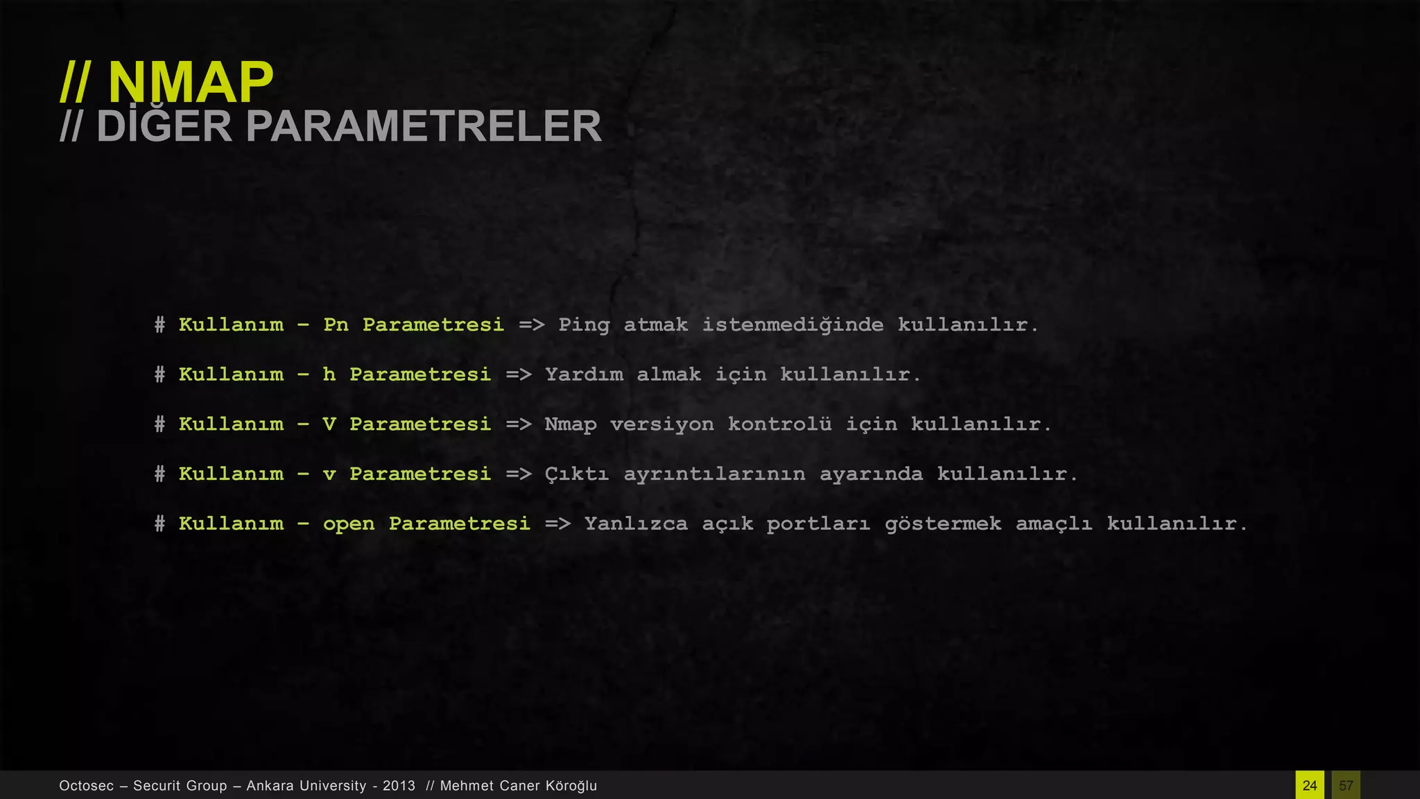 // NMAP

// DĠĞER PARAMETRELER

# Kullanım – Pn Parametresi => Ping atmak istenmediğinde kullanılır.
# Kullanım – h Parametresi => Yardım almak için kullanılır.
# Kullanım – V Parametresi => Nmap versiyon kontrolü için kullanılır.
# Kullanım – v Parametresi => Çıktı ayrıntılarının ayarında kullanılır.
# Kullanım – open Parametresi => Yanlızca açık portları göstermek amaçlı kullanılır.

Octosec – Securit Group – Ankara University - 2013 // Mehmet Caner Köroğlu

24

57

 