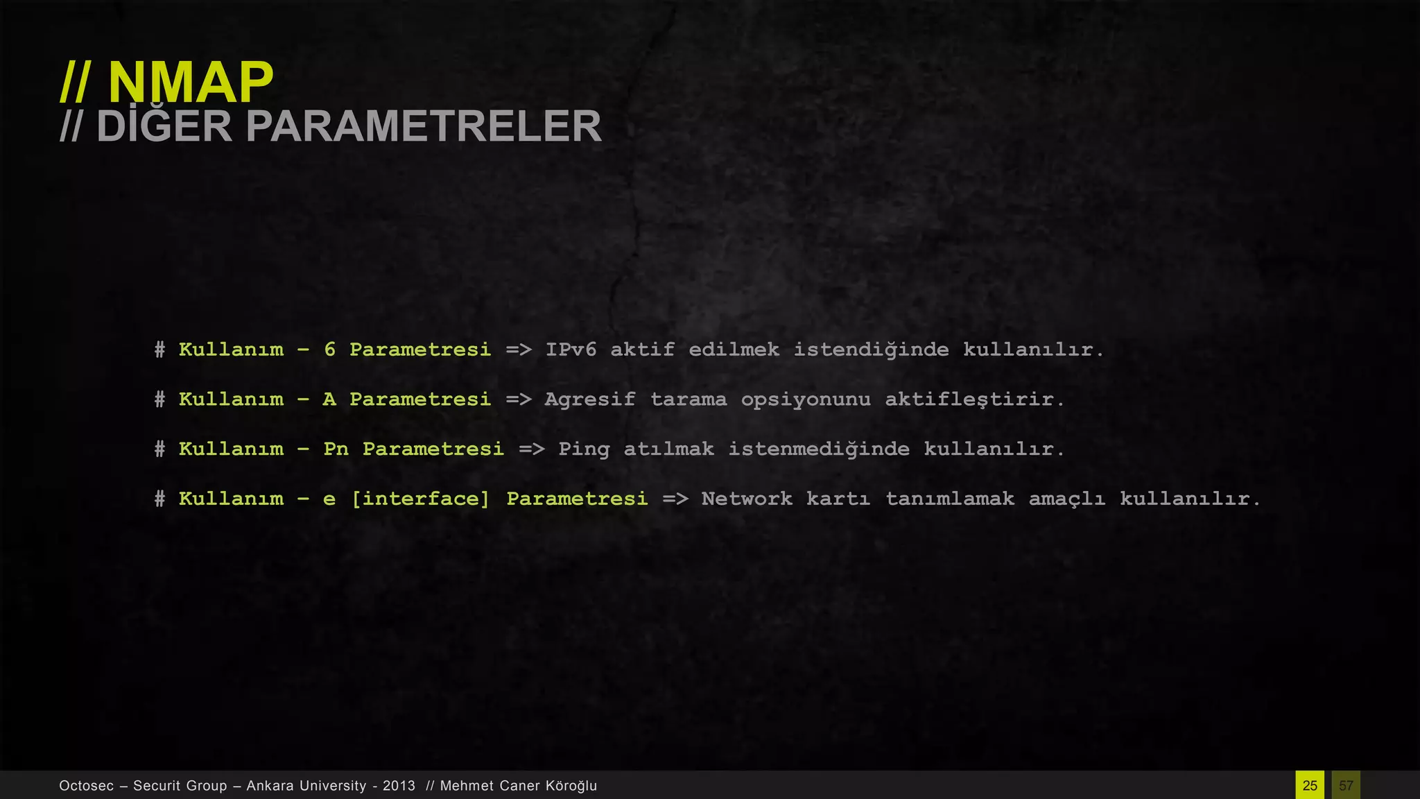 // NMAP

// DĠĞER PARAMETRELER

# Kullanım – 6 Parametresi => IPv6 aktif edilmek istendiğinde kullanılır.
# Kullanım – A Parametresi => Agresif tarama opsiyonunu aktifleştirir.
# Kullanım – Pn Parametresi => Ping atılmak istenmediğinde kullanılır.

# Kullanım – e [interface] Parametresi => Network kartı tanımlamak amaçlı kullanılır.

Octosec – Securit Group – Ankara University - 2013 // Mehmet Caner Köroğlu

25

57

 