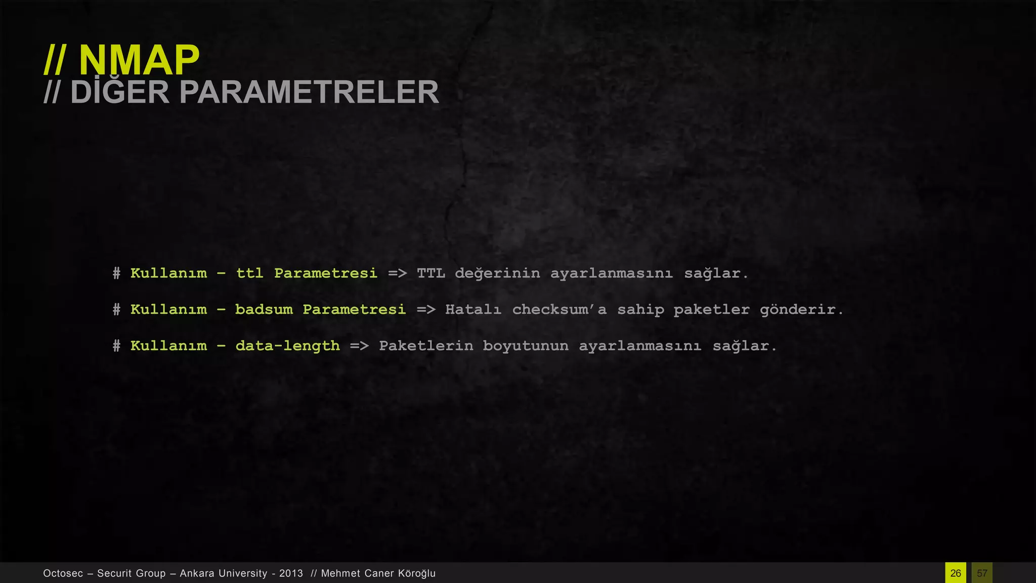 // NMAP

// DĠĞER PARAMETRELER

# Kullanım – ttl Parametresi => TTL değerinin ayarlanmasını sağlar.
# Kullanım – badsum Parametresi => Hatalı checksum‟a sahip paketler gönderir.
# Kullanım – data-length => Paketlerin boyutunun ayarlanmasını sağlar.

Octosec – Securit Group – Ankara University - 2013 // Mehmet Caner Köroğlu

26

57

 