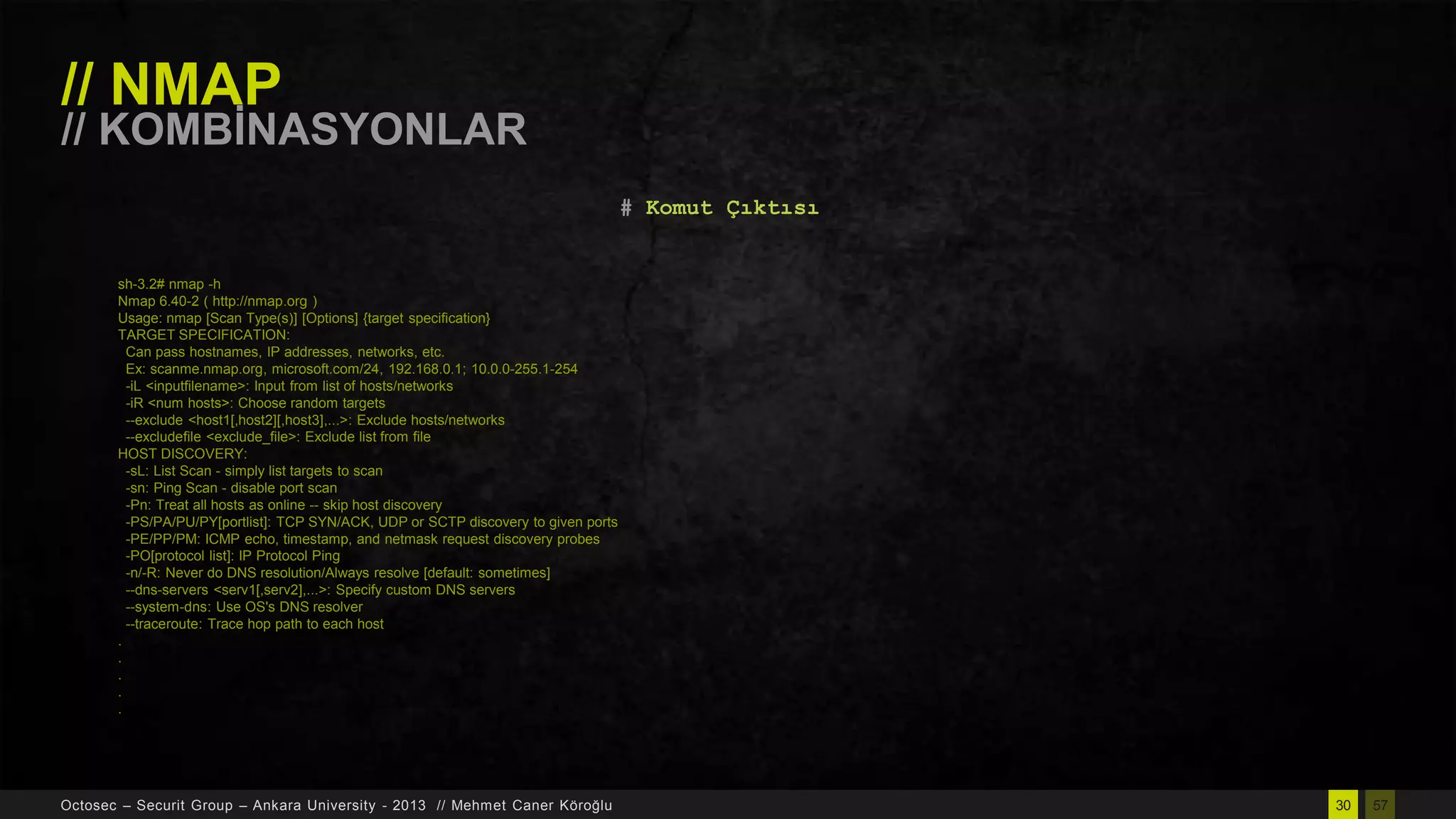 // NMAP

// KOMBĠNASYONLAR
# Komut Çıktısı

sh-3.2# nmap -h
Nmap 6.40-2 ( http://nmap.org )
Usage: nmap [Scan Type(s)] [Options] {target specification}
TARGET SPECIFICATION:
Can pass hostnames, IP addresses, networks, etc.
Ex: scanme.nmap.org, microsoft.com/24, 192.168.0.1; 10.0.0-255.1-254
-iL <inputfilename>: Input from list of hosts/networks
-iR <num hosts>: Choose random targets
--exclude <host1[,host2][,host3],...>: Exclude hosts/networks
--excludefile <exclude_file>: Exclude list from file
HOST DISCOVERY:
-sL: List Scan - simply list targets to scan
-sn: Ping Scan - disable port scan
-Pn: Treat all hosts as online -- skip host discovery
-PS/PA/PU/PY[portlist]: TCP SYN/ACK, UDP or SCTP discovery to given ports
-PE/PP/PM: ICMP echo, timestamp, and netmask request discovery probes
-PO[protocol list]: IP Protocol Ping
-n/-R: Never do DNS resolution/Always resolve [default: sometimes]
--dns-servers <serv1[,serv2],...>: Specify custom DNS servers
--system-dns: Use OS's DNS resolver
--traceroute: Trace hop path to each host
.
.
.
.
.

Octosec – Securit Group – Ankara University - 2013 // Mehmet Caner Köroğlu

30

57

 