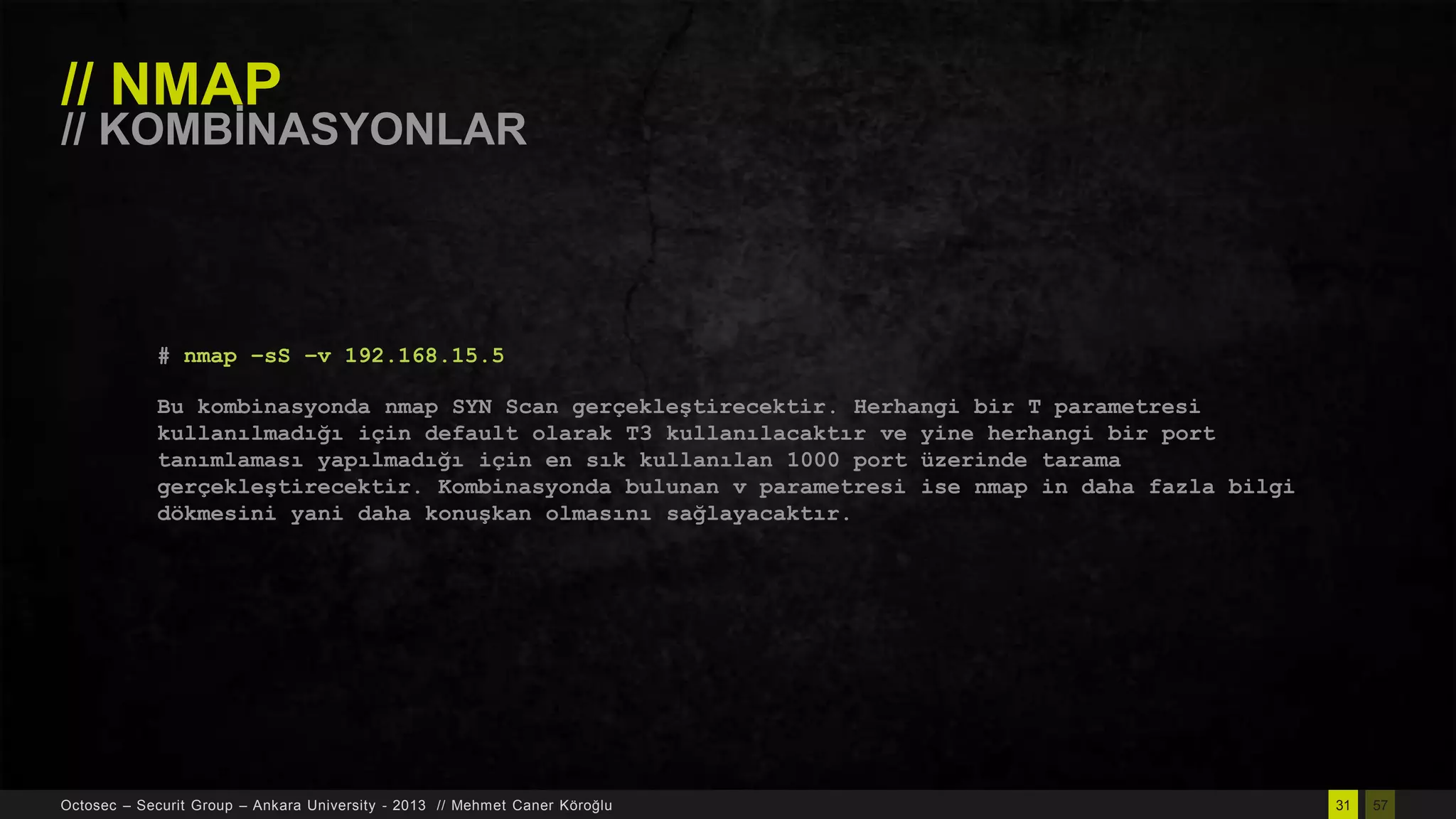 // NMAP

// KOMBĠNASYONLAR

# nmap –sS –v 192.168.15.5
Bu kombinasyonda nmap SYN Scan gerçekleştirecektir. Herhangi bir T parametresi
kullanılmadığı için default olarak T3 kullanılacaktır ve yine herhangi bir port
tanımlaması yapılmadığı için en sık kullanılan 1000 port üzerinde tarama
gerçekleştirecektir. Kombinasyonda bulunan v parametresi ise nmap in daha fazla bilgi
dökmesini yani daha konuşkan olmasını sağlayacaktır.

Octosec – Securit Group – Ankara University - 2013 // Mehmet Caner Köroğlu

31

57

 