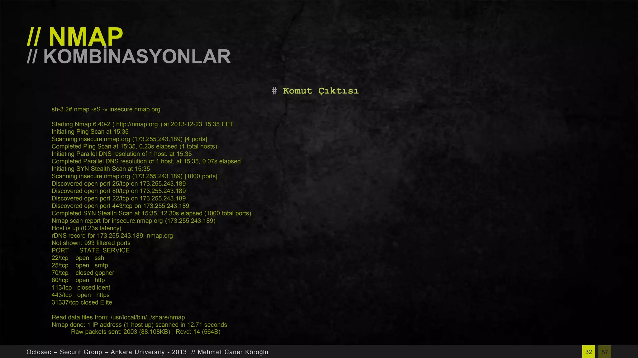 // NMAP

// KOMBĠNASYONLAR
# Komut Çıktısı
sh-3.2# nmap -sS -v insecure.nmap.org
Starting Nmap 6.40-2 ( http://nmap.org ) at 2013-12-23 15:35 EET
Initiating Ping Scan at 15:35
Scanning insecure.nmap.org (173.255.243.189) [4 ports]
Completed Ping Scan at 15:35, 0.23s elapsed (1 total hosts)
Initiating Parallel DNS resolution of 1 host. at 15:35
Completed Parallel DNS resolution of 1 host. at 15:35, 0.07s elapsed
Initiating SYN Stealth Scan at 15:35
Scanning insecure.nmap.org (173.255.243.189) [1000 ports]
Discovered open port 25/tcp on 173.255.243.189
Discovered open port 80/tcp on 173.255.243.189
Discovered open port 22/tcp on 173.255.243.189
Discovered open port 443/tcp on 173.255.243.189
Completed SYN Stealth Scan at 15:35, 12.30s elapsed (1000 total ports)
Nmap scan report for insecure.nmap.org (173.255.243.189)
Host is up (0.23s latency).
rDNS record for 173.255.243.189: nmap.org
Not shown: 993 filtered ports
PORT
STATE SERVICE
22/tcp open ssh
25/tcp open smtp
70/tcp closed gopher
80/tcp open http
113/tcp closed ident
443/tcp open https
31337/tcp closed Elite
Read data files from: /usr/local/bin/../share/nmap
Nmap done: 1 IP address (1 host up) scanned in 12.71 seconds
Raw packets sent: 2003 (88.108KB) | Rcvd: 14 (564B)
Octosec – Securit Group – Ankara University - 2013 // Mehmet Caner Köroğlu

32

57

 