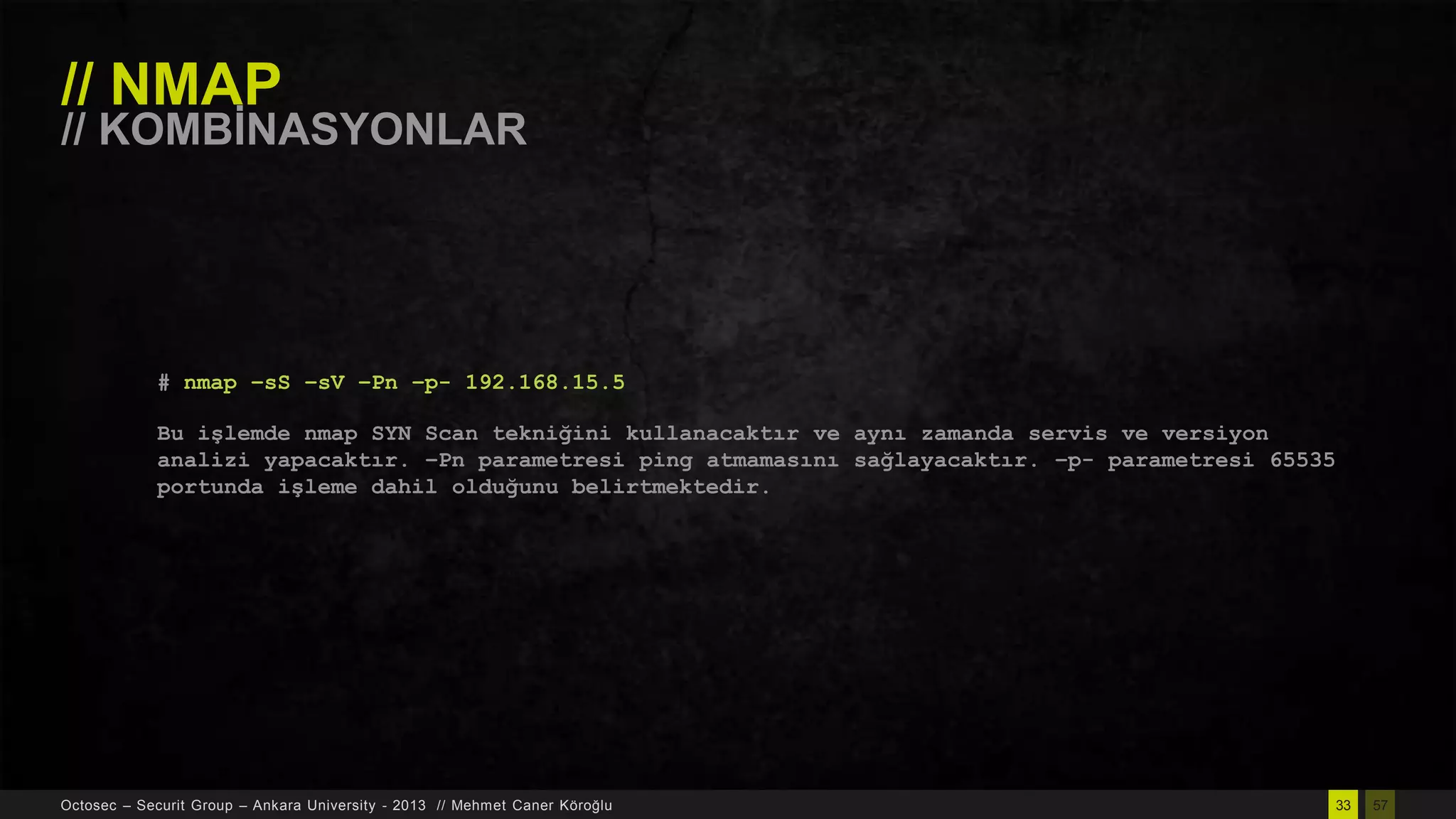 // NMAP

// KOMBĠNASYONLAR

# nmap –sS –sV –Pn –p- 192.168.15.5
Bu işlemde nmap SYN Scan tekniğini kullanacaktır ve aynı zamanda servis ve versiyon
analizi yapacaktır. –Pn parametresi ping atmamasını sağlayacaktır. –p- parametresi 65535
portunda işleme dahil olduğunu belirtmektedir.

Octosec – Securit Group – Ankara University - 2013 // Mehmet Caner Köroğlu

33

57

 