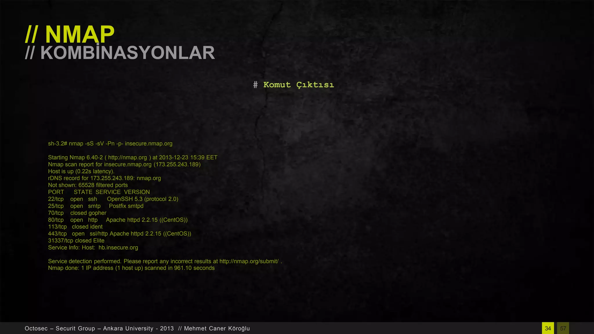 // NMAP

// KOMBĠNASYONLAR
# Komut Çıktısı

sh-3.2# nmap -sS -sV -Pn -p- insecure.nmap.org
Starting Nmap 6.40-2 ( http://nmap.org ) at 2013-12-23 15:39 EET
Nmap scan report for insecure.nmap.org (173.255.243.189)
Host is up (0.22s latency).
rDNS record for 173.255.243.189: nmap.org
Not shown: 65528 filtered ports
PORT
STATE SERVICE VERSION
22/tcp open ssh
OpenSSH 5.3 (protocol 2.0)
25/tcp open smtp Postfix smtpd
70/tcp closed gopher
80/tcp open http Apache httpd 2.2.15 ((CentOS))
113/tcp closed ident
443/tcp open ssl/http Apache httpd 2.2.15 ((CentOS))
31337/tcp closed Elite
Service Info: Host: hb.insecure.org
Service detection performed. Please report any incorrect results at http://nmap.org/submit/ .
Nmap done: 1 IP address (1 host up) scanned in 961.10 seconds

Octosec – Securit Group – Ankara University - 2013 // Mehmet Caner Köroğlu

34

57

 