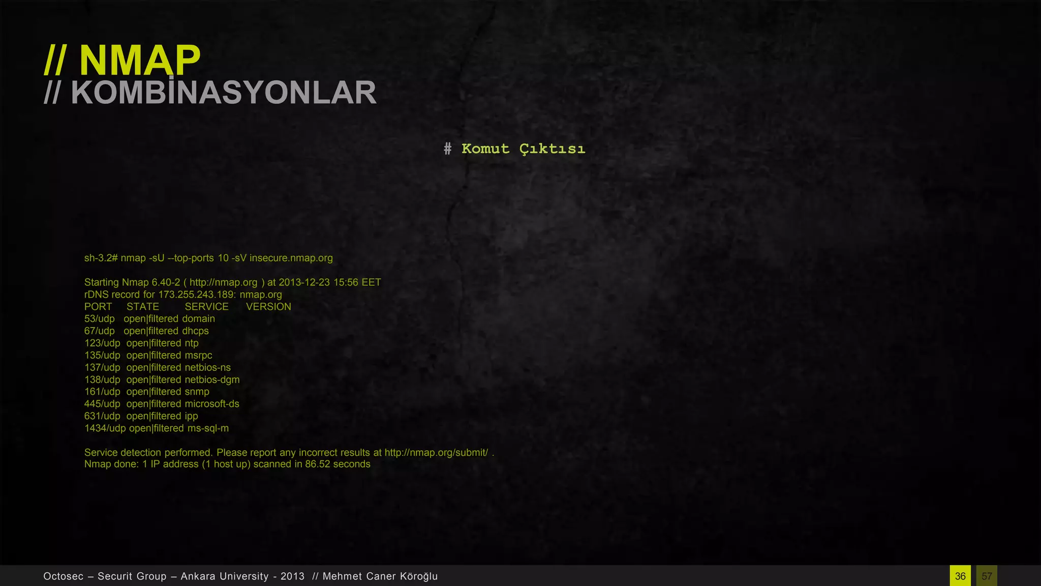 // NMAP

// KOMBĠNASYONLAR
# Komut Çıktısı

sh-3.2# nmap -sU --top-ports 10 -sV insecure.nmap.org
Starting Nmap 6.40-2 ( http://nmap.org ) at 2013-12-23 15:56 EET
rDNS record for 173.255.243.189: nmap.org
PORT STATE
SERVICE
VERSION
53/udp open|filtered domain
67/udp open|filtered dhcps
123/udp open|filtered ntp
135/udp open|filtered msrpc
137/udp open|filtered netbios-ns
138/udp open|filtered netbios-dgm
161/udp open|filtered snmp
445/udp open|filtered microsoft-ds
631/udp open|filtered ipp
1434/udp open|filtered ms-sql-m
Service detection performed. Please report any incorrect results at http://nmap.org/submit/ .
Nmap done: 1 IP address (1 host up) scanned in 86.52 seconds

Octosec – Securit Group – Ankara University - 2013 // Mehmet Caner Köroğlu

36

57

 