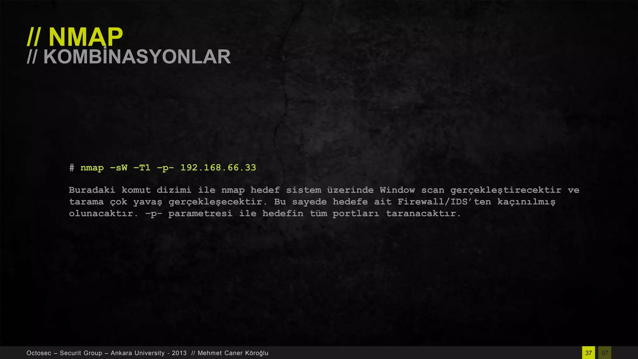 // NMAP

// KOMBĠNASYONLAR

# nmap –sW –T1 –p- 192.168.66.33
Buradaki komut dizimi ile nmap hedef sistem üzerinde Window scan gerçekleştirecektir ve
tarama çok yavaş gerçekleşecektir. Bu sayede hedefe ait Firewall/IDS‟ten kaçınılmış
olunacaktır. –p- parametresi ile hedefin tüm portları taranacaktır.

Octosec – Securit Group – Ankara University - 2013 // Mehmet Caner Köroğlu

37

57

 