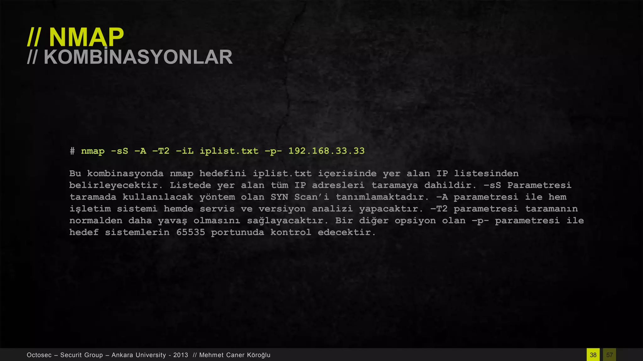 // NMAP

// KOMBĠNASYONLAR

# nmap -sS –A –T2 –iL iplist.txt –p- 192.168.33.33
Bu kombinasyonda nmap hedefini iplist.txt içerisinde yer alan IP listesinden
belirleyecektir. Listede yer alan tüm IP adresleri taramaya dahildir. –sS Parametresi
taramada kullanılacak yöntem olan SYN Scan‟i tanımlamaktadır. –A parametresi ile hem
işletim sistemi hemde servis ve versiyon analizi yapacaktır. –T2 parametresi taramanın
normalden daha yavaş olmasını sağlayacaktır. Bir diğer opsiyon olan –p- parametresi ile
hedef sistemlerin 65535 portunuda kontrol edecektir.

Octosec – Securit Group – Ankara University - 2013 // Mehmet Caner Köroğlu

38

57

 