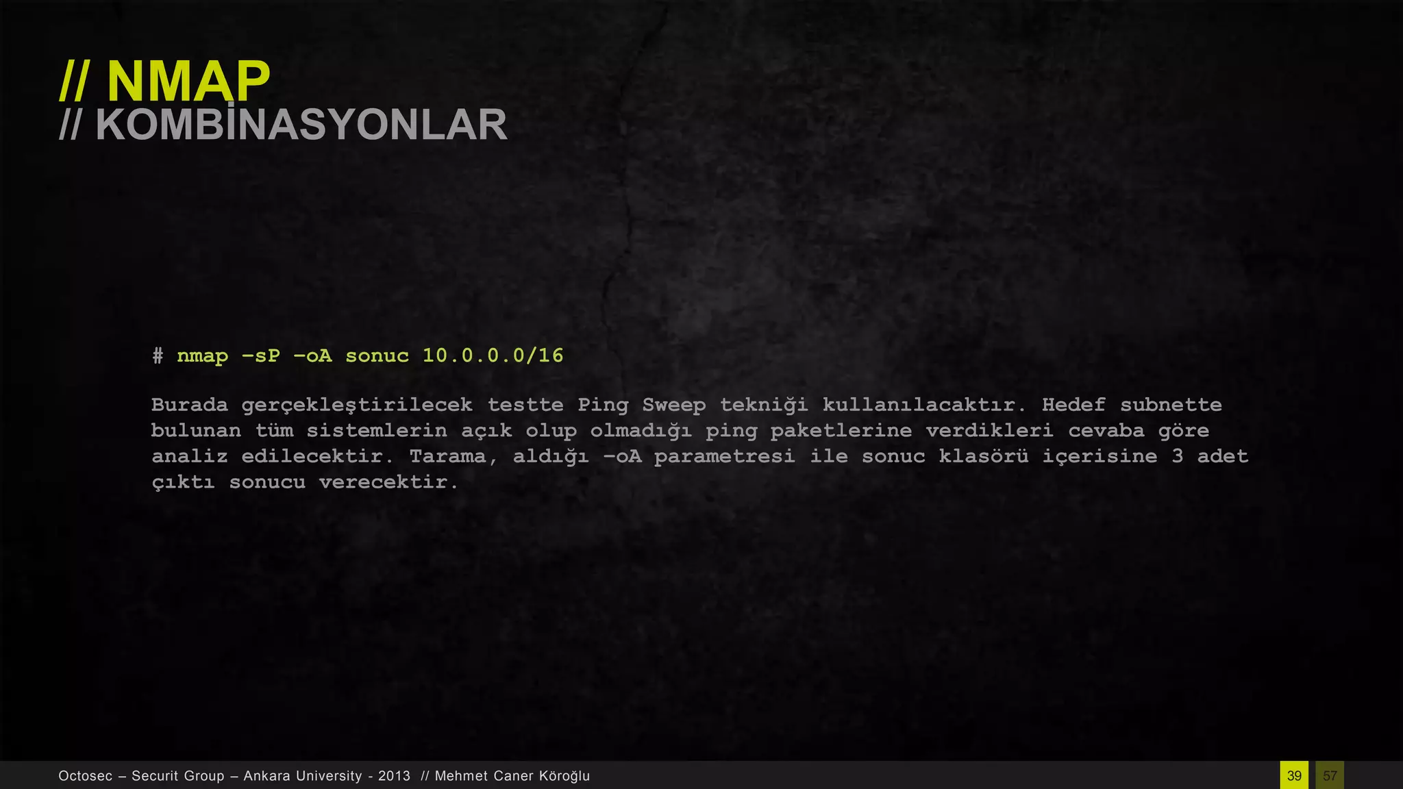 // NMAP

// KOMBĠNASYONLAR

# nmap –sP –oA sonuc 10.0.0.0/16
Burada gerçekleştirilecek testte Ping Sweep tekniği kullanılacaktır. Hedef subnette
bulunan tüm sistemlerin açık olup olmadığı ping paketlerine verdikleri cevaba göre
analiz edilecektir. Tarama, aldığı –oA parametresi ile sonuc klasörü içerisine 3 adet
çıktı sonucu verecektir.

Octosec – Securit Group – Ankara University - 2013 // Mehmet Caner Köroğlu

39

57

 