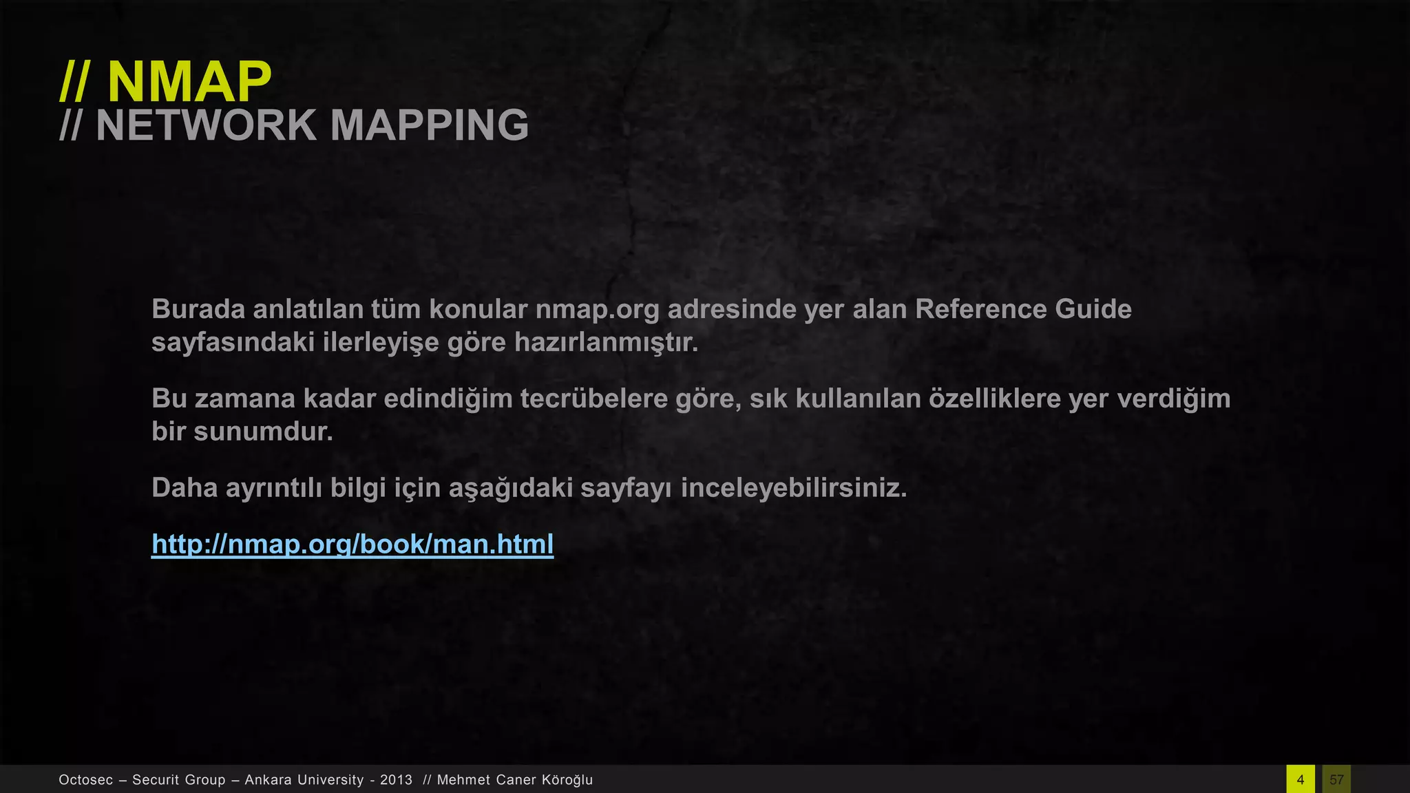 // NMAP

// NETWORK MAPPING

Burada anlatılan tüm konular nmap.org adresinde yer alan Reference Guide
sayfasındaki ilerleyiĢe göre hazırlanmıĢtır.
Bu zamana kadar edindiğim tecrübelere göre, sık kullanılan özelliklere yer verdiğim
bir sunumdur.
Daha ayrıntılı bilgi için aĢağıdaki sayfayı inceleyebilirsiniz.
http://nmap.org/book/man.html

Octosec – Securit Group – Ankara University - 2013 // Mehmet Caner Köroğlu

4

57

 