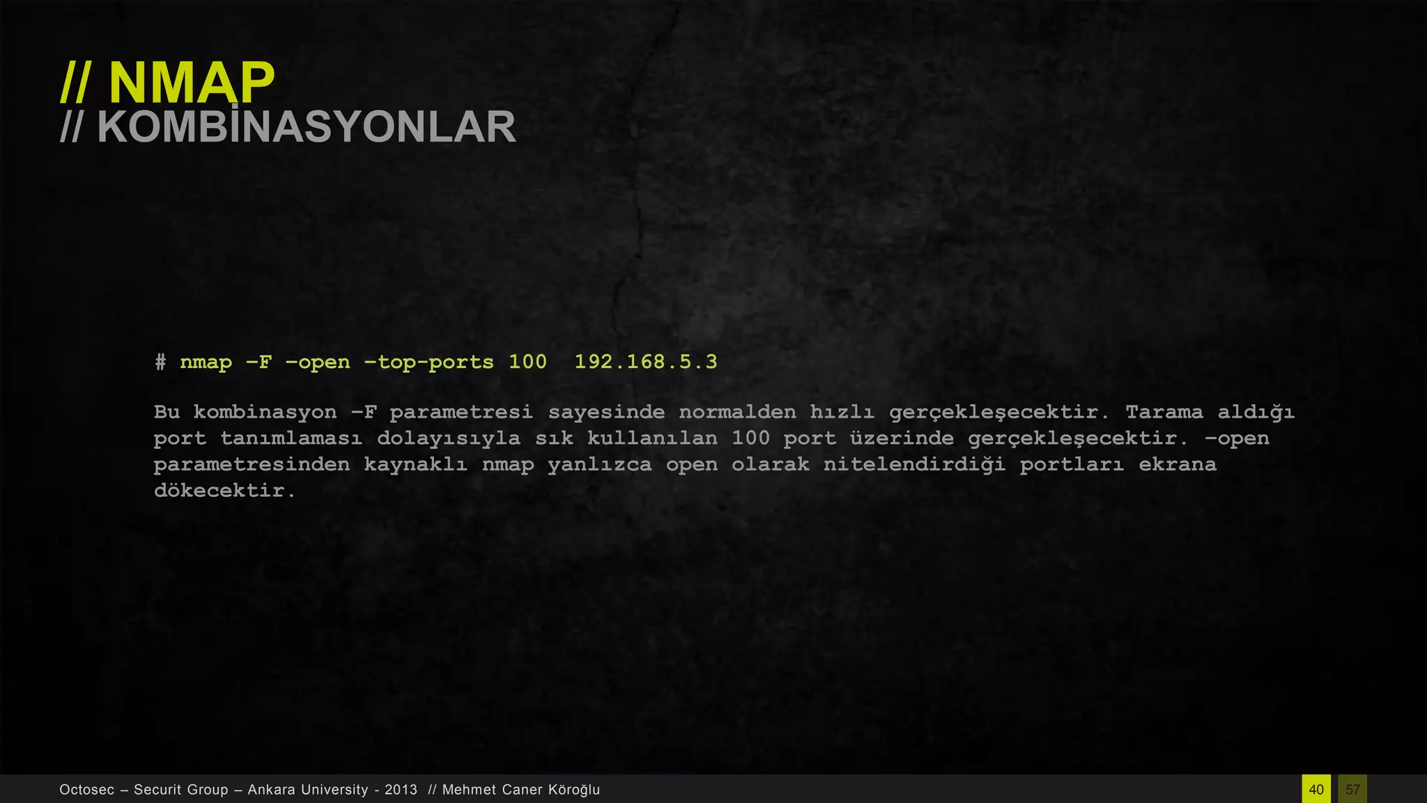 // NMAP

// KOMBĠNASYONLAR

# nmap –F –open –top-ports 100

192.168.5.3

Bu kombinasyon –F parametresi sayesinde normalden hızlı gerçekleşecektir. Tarama aldığı
port tanımlaması dolayısıyla sık kullanılan 100 port üzerinde gerçekleşecektir. –open
parametresinden kaynaklı nmap yanlızca open olarak nitelendirdiği portları ekrana
dökecektir.

Octosec – Securit Group – Ankara University - 2013 // Mehmet Caner Köroğlu

40

57

 