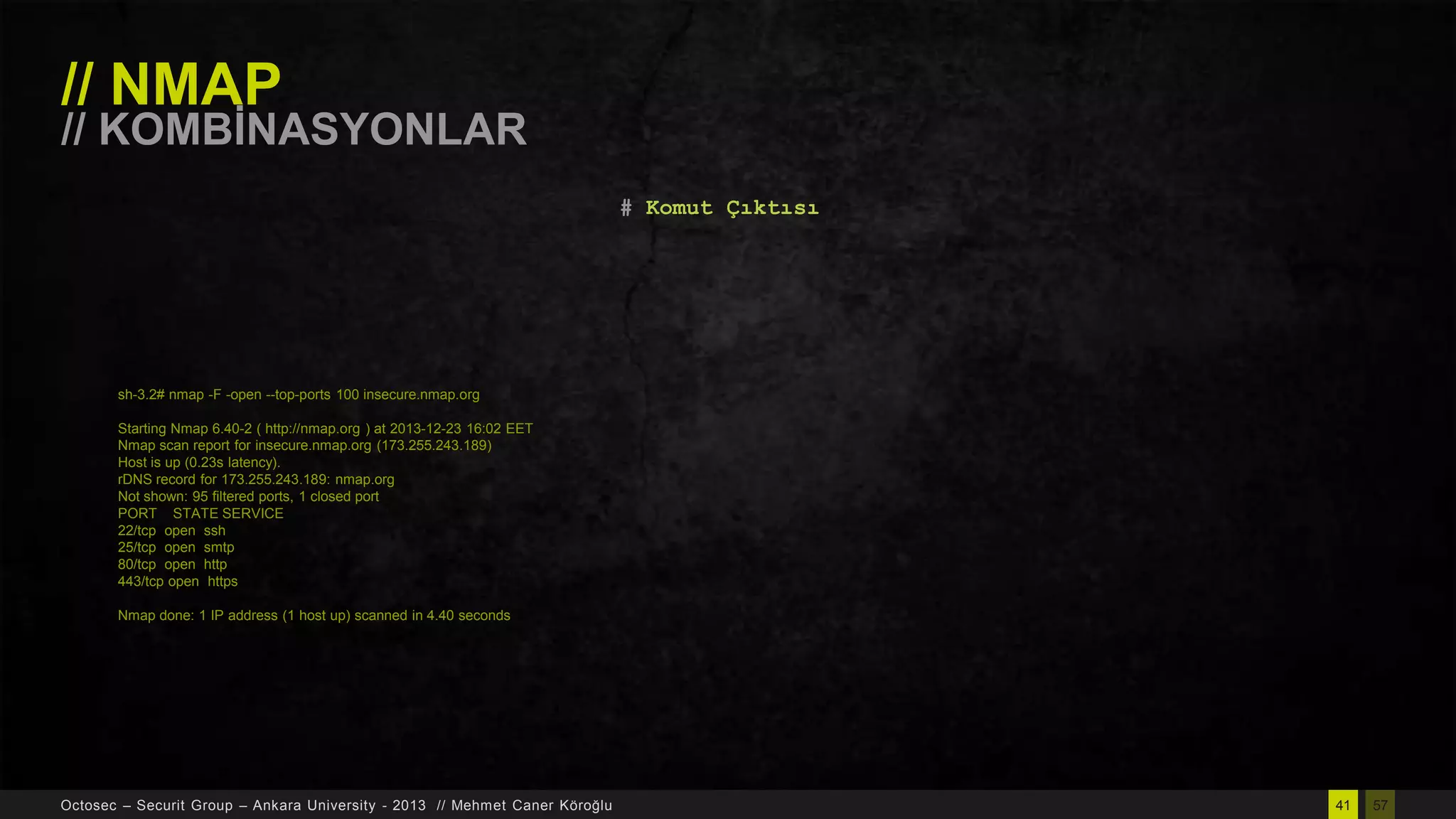 // NMAP

// KOMBĠNASYONLAR
# Komut Çıktısı

sh-3.2# nmap -F -open --top-ports 100 insecure.nmap.org
Starting Nmap 6.40-2 ( http://nmap.org ) at 2013-12-23 16:02 EET
Nmap scan report for insecure.nmap.org (173.255.243.189)
Host is up (0.23s latency).
rDNS record for 173.255.243.189: nmap.org
Not shown: 95 filtered ports, 1 closed port
PORT STATE SERVICE
22/tcp open ssh
25/tcp open smtp
80/tcp open http
443/tcp open https
Nmap done: 1 IP address (1 host up) scanned in 4.40 seconds

Octosec – Securit Group – Ankara University - 2013 // Mehmet Caner Köroğlu

41

57

 