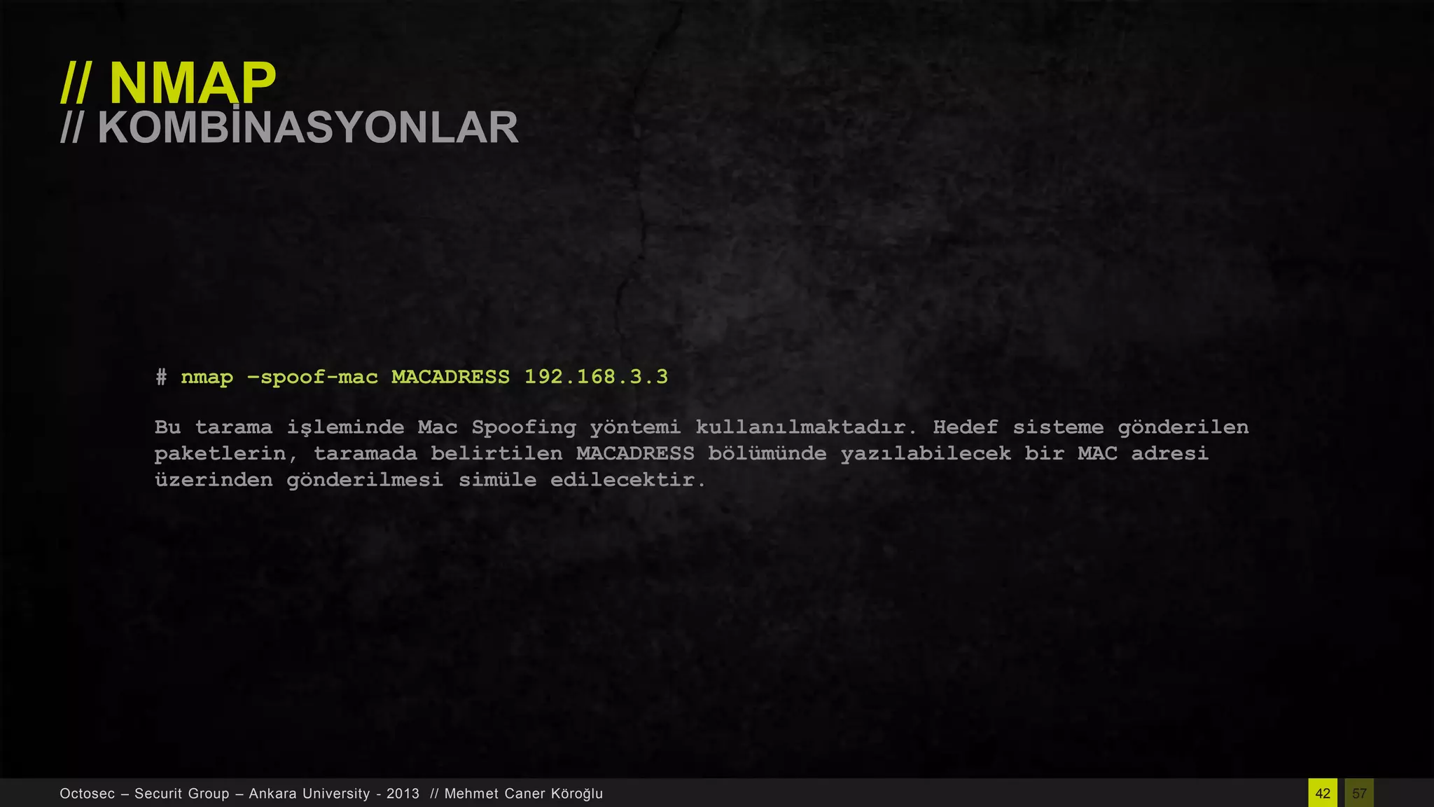 // NMAP

// KOMBĠNASYONLAR

# nmap –spoof-mac MACADRESS 192.168.3.3
Bu tarama işleminde Mac Spoofing yöntemi kullanılmaktadır. Hedef sisteme gönderilen
paketlerin, taramada belirtilen MACADRESS bölümünde yazılabilecek bir MAC adresi
üzerinden gönderilmesi simüle edilecektir.

Octosec – Securit Group – Ankara University - 2013 // Mehmet Caner Köroğlu

42

57

 