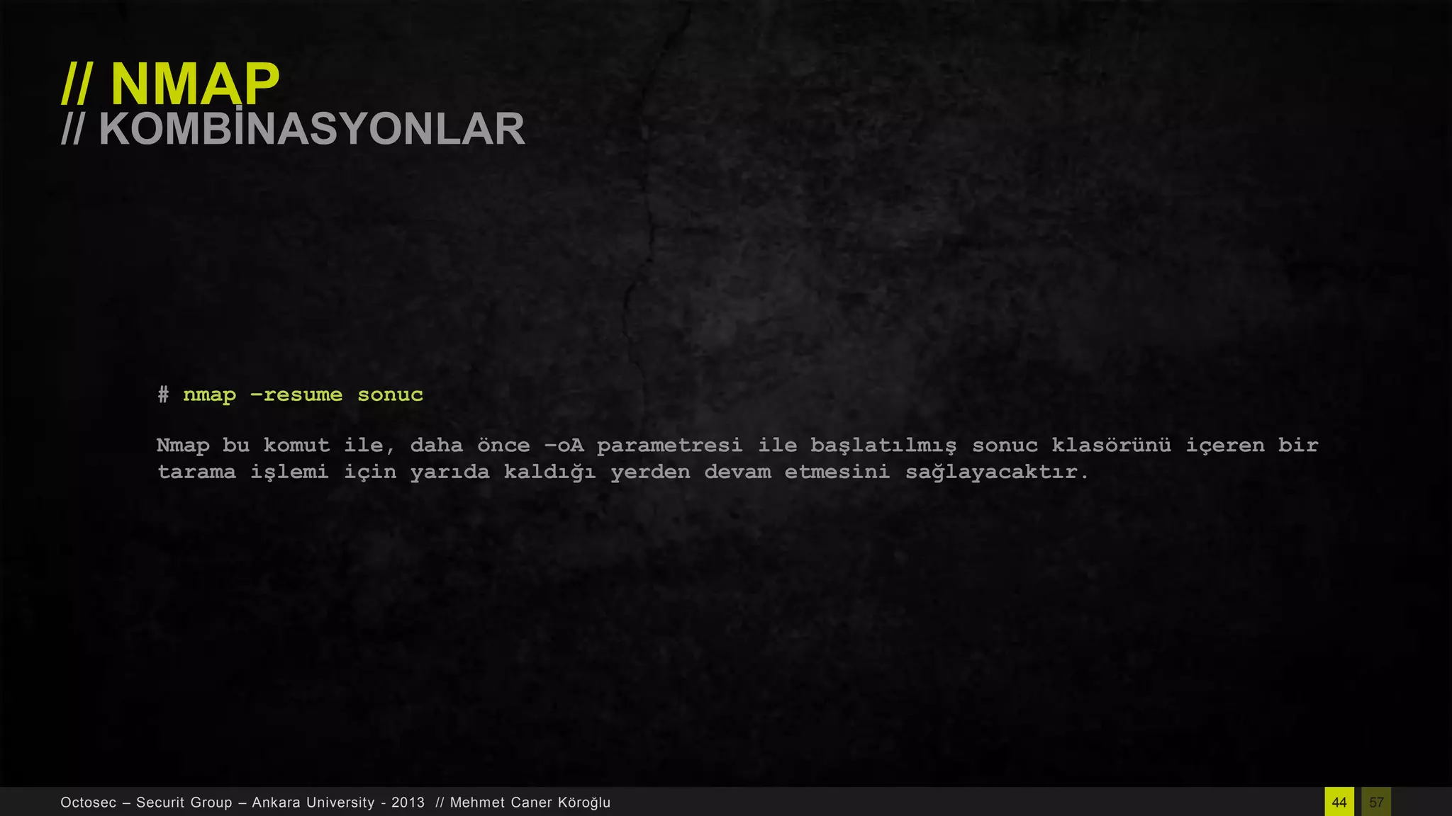 // NMAP

// KOMBĠNASYONLAR

# nmap –resume sonuc
Nmap bu komut ile, daha önce –oA parametresi ile başlatılmış sonuc klasörünü içeren bir
tarama işlemi için yarıda kaldığı yerden devam etmesini sağlayacaktır.

Octosec – Securit Group – Ankara University - 2013 // Mehmet Caner Köroğlu

44

57

 