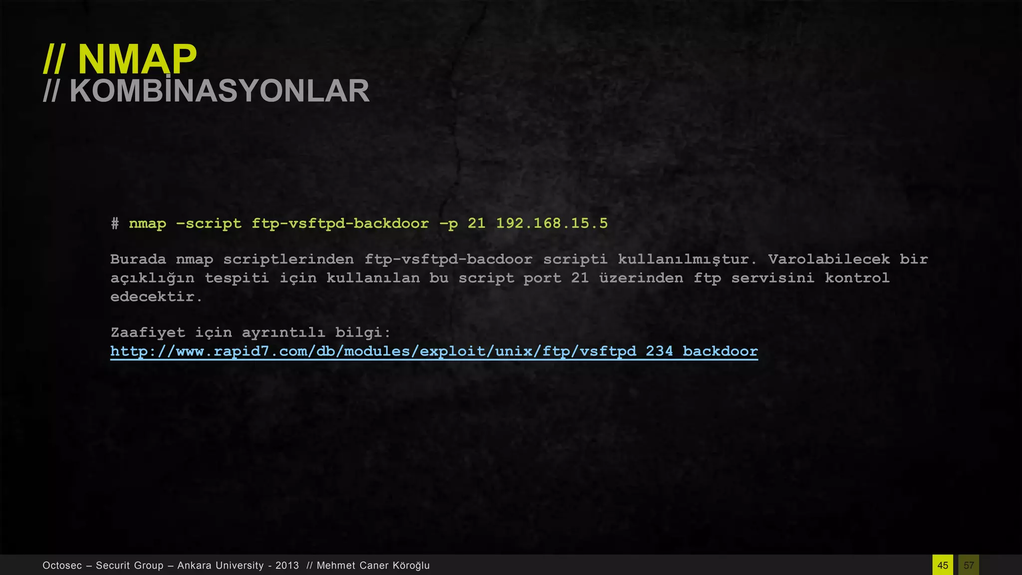 // NMAP

// KOMBĠNASYONLAR

# nmap –script ftp-vsftpd-backdoor –p 21 192.168.15.5
Burada nmap scriptlerinden ftp-vsftpd-bacdoor scripti kullanılmıştur. Varolabilecek bir
açıklığın tespiti için kullanılan bu script port 21 üzerinden ftp servisini kontrol
edecektir.
Zaafiyet için ayrıntılı bilgi:
http://www.rapid7.com/db/modules/exploit/unix/ftp/vsftpd_234_backdoor

Octosec – Securit Group – Ankara University - 2013 // Mehmet Caner Köroğlu

45

57

 