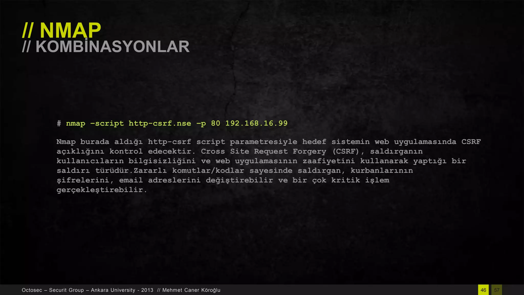 // NMAP

// KOMBĠNASYONLAR

# nmap –script http-csrf.nse –p 80 192.168.16.99
Nmap burada aldığı http-csrf script parametresiyle hedef sistemin web uygulamasında CSRF
açıklığını kontrol edecektir. Cross Site Request Forgery (CSRF), saldırganın
kullanıcıların bilgisizliğini ve web uygulamasının zaafiyetini kullanarak yaptığı bir
saldırı türüdür.Zararlı komutlar/kodlar sayesinde saldırgan, kurbanlarının
şifrelerini, email adreslerini değiştirebilir ve bir çok kritik işlem
gerçekleştirebilir.

Octosec – Securit Group – Ankara University - 2013 // Mehmet Caner Köroğlu

46

57

 
