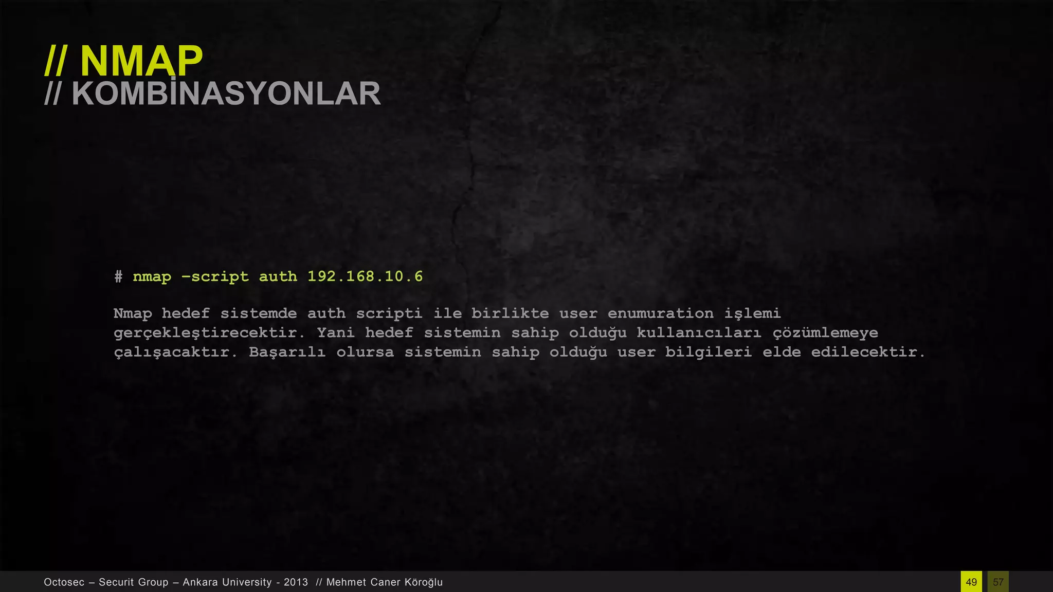 // NMAP

// KOMBĠNASYONLAR

# nmap –script auth 192.168.10.6
Nmap hedef sistemde auth scripti ile birlikte user enumuration işlemi
gerçekleştirecektir. Yani hedef sistemin sahip olduğu kullanıcıları çözümlemeye
çalışacaktır. Başarılı olursa sistemin sahip olduğu user bilgileri elde edilecektir.

Octosec – Securit Group – Ankara University - 2013 // Mehmet Caner Köroğlu

49

57

 