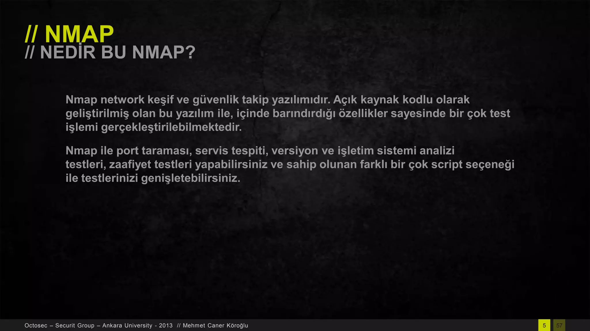 // NMAP

// NEDĠR BU NMAP?
Nmap network keĢif ve güvenlik takip yazılımıdır. Açık kaynak kodlu olarak
geliĢtirilmiĢ olan bu yazılım ile, içinde barındırdığı özellikler sayesinde bir çok test
iĢlemi gerçekleĢtirilebilmektedir.

Nmap ile port taraması, servis tespiti, versiyon ve iĢletim sistemi analizi
testleri, zaafiyet testleri yapabilirsiniz ve sahip olunan farklı bir çok script seçeneği
ile testlerinizi geniĢletebilirsiniz.

Octosec – Securit Group – Ankara University - 2013 // Mehmet Caner Köroğlu

5

57

 