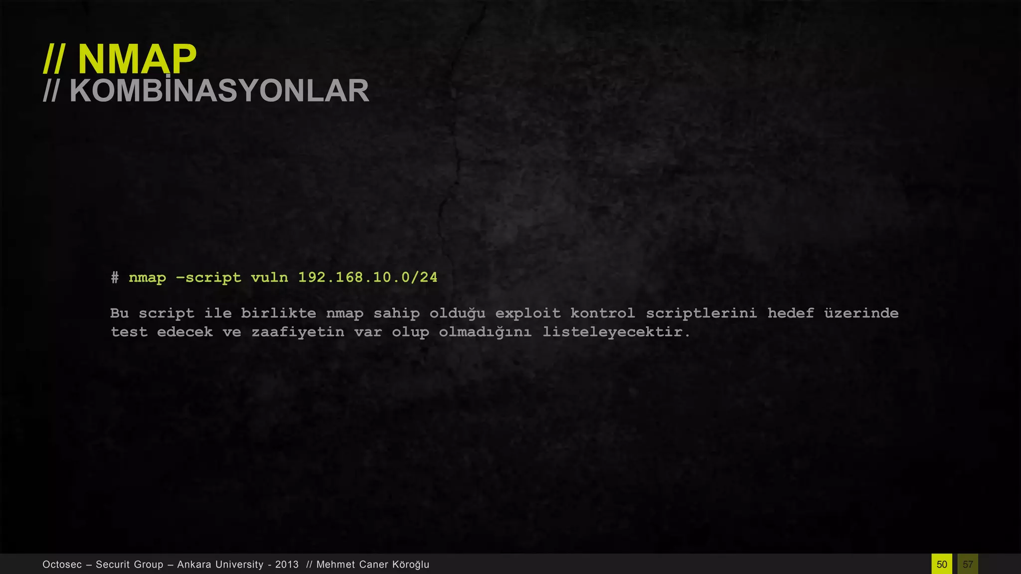 // NMAP

// KOMBĠNASYONLAR

# nmap –script vuln 192.168.10.0/24
Bu script ile birlikte nmap sahip olduğu exploit kontrol scriptlerini hedef üzerinde
test edecek ve zaafiyetin var olup olmadığını listeleyecektir.

Octosec – Securit Group – Ankara University - 2013 // Mehmet Caner Köroğlu

50

57

 