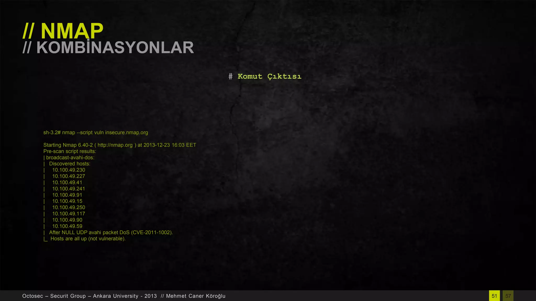 // NMAP

// KOMBĠNASYONLAR
# Komut Çıktısı

sh-3.2# nmap --script vuln insecure.nmap.org
Starting Nmap 6.40-2 ( http://nmap.org ) at 2013-12-23 16:03 EET
Pre-scan script results:
| broadcast-avahi-dos:
| Discovered hosts:
| 10.100.49.230
| 10.100.49.227
| 10.100.49.41
| 10.100.49.241
| 10.100.49.91
| 10.100.49.15
| 10.100.49.250
| 10.100.49.117
| 10.100.49.90
| 10.100.49.59
| After NULL UDP avahi packet DoS (CVE-2011-1002).
|_ Hosts are all up (not vulnerable).

Octosec – Securit Group – Ankara University - 2013 // Mehmet Caner Köroğlu

51

57

 
