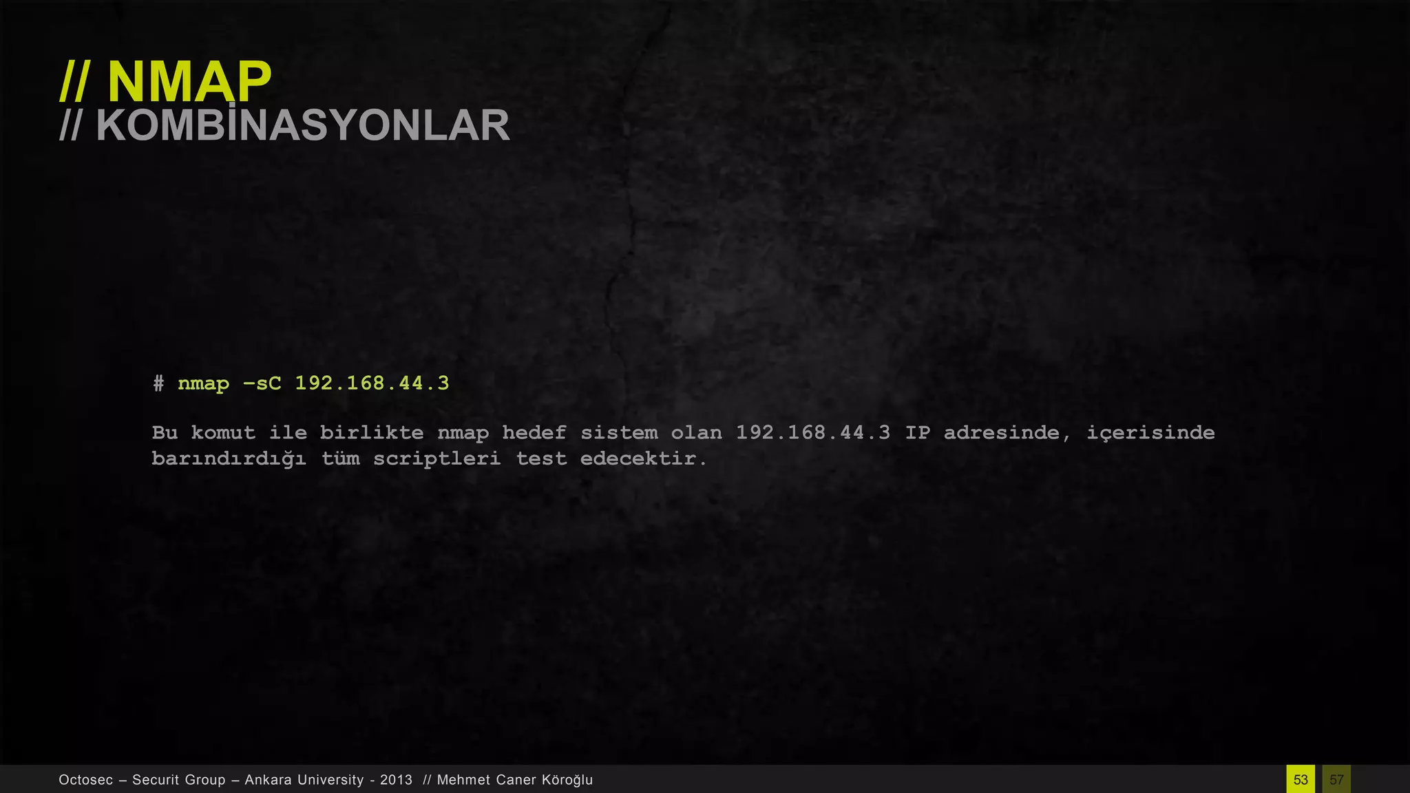 // NMAP

// KOMBĠNASYONLAR

# nmap –sC 192.168.44.3
Bu komut ile birlikte nmap hedef sistem olan 192.168.44.3 IP adresinde, içerisinde
barındırdığı tüm scriptleri test edecektir.

Octosec – Securit Group – Ankara University - 2013 // Mehmet Caner Köroğlu

53

57

 