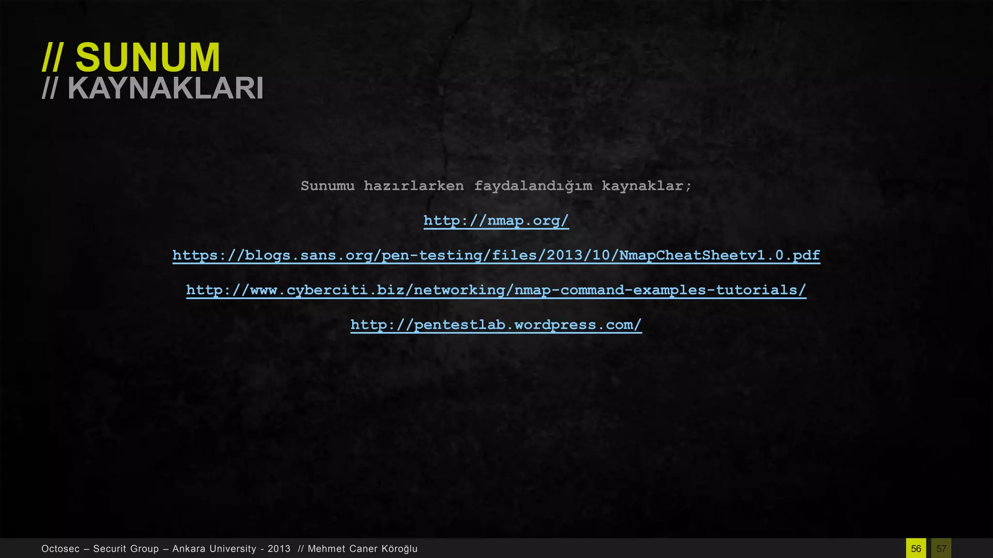 // SUNUM

// KAYNAKLARI
Sunumu hazırlarken faydalandığım kaynaklar;
http://nmap.org/
https://blogs.sans.org/pen-testing/files/2013/10/NmapCheatSheetv1.0.pdf
http://www.cyberciti.biz/networking/nmap-command-examples-tutorials/
http://pentestlab.wordpress.com/

Octosec – Securit Group – Ankara University - 2013 // Mehmet Caner Köroğlu

56

57

 