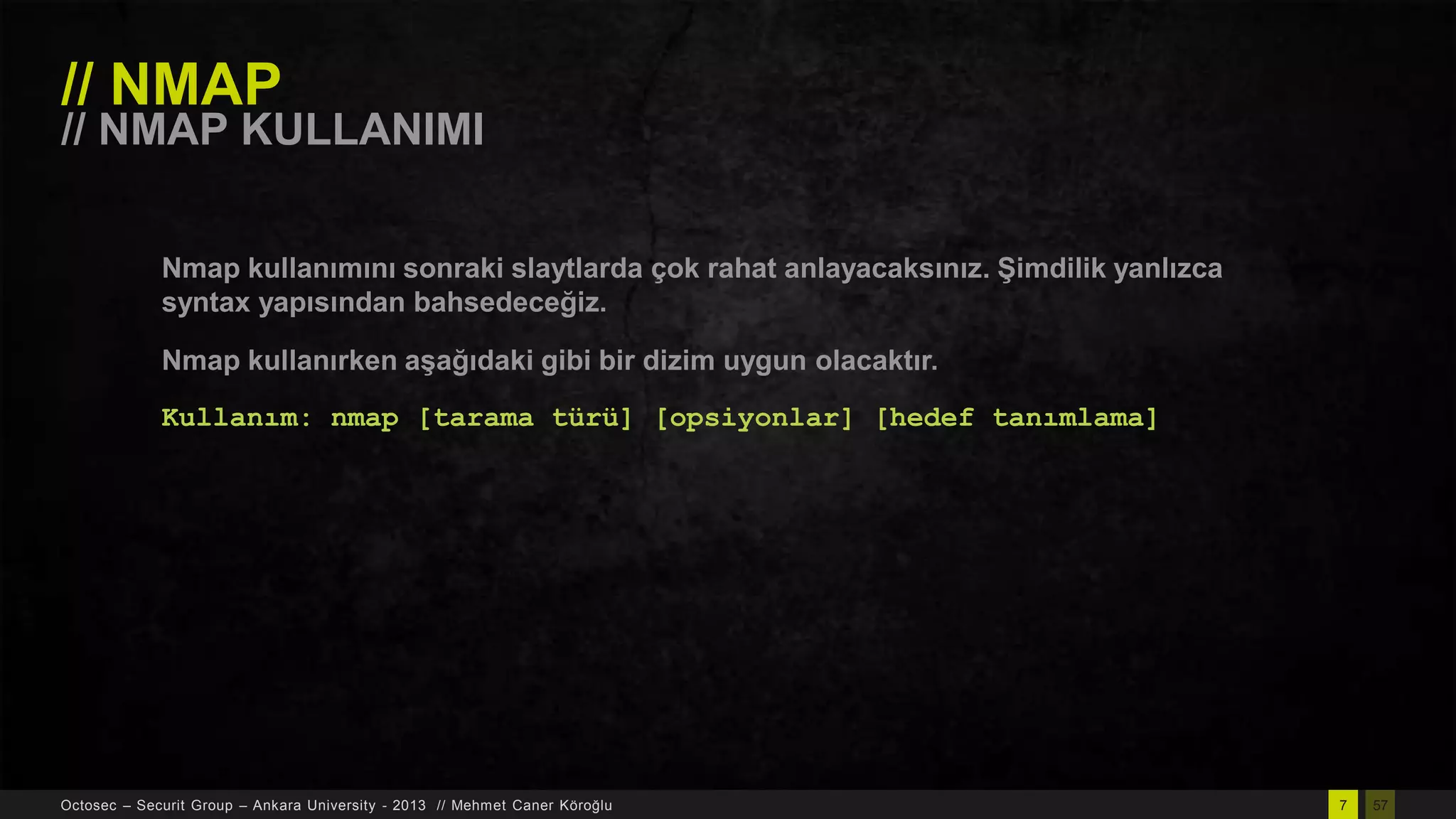 // NMAP

// NMAP KULLANIMI
Nmap kullanımını sonraki slaytlarda çok rahat anlayacaksınız. ġimdilik yanlızca
syntax yapısından bahsedeceğiz.
Nmap kullanırken aĢağıdaki gibi bir dizim uygun olacaktır.
Kullanım: nmap [tarama türü] [opsiyonlar] [hedef tanımlama]

Octosec – Securit Group – Ankara University - 2013 // Mehmet Caner Köroğlu

7

57

 