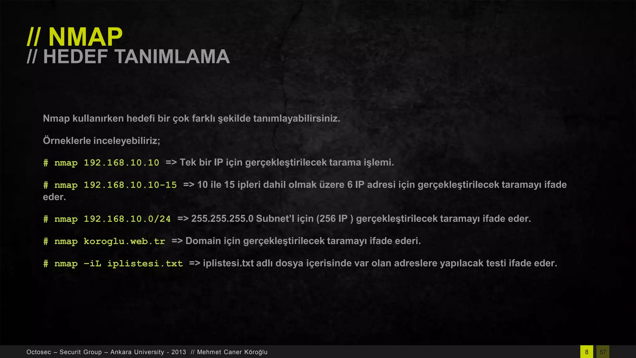 // NMAP

// HEDEF TANIMLAMA
Nmap kullanırken hedefi bir çok farklı Ģekilde tanımlayabilirsiniz.
Örneklerle inceleyebiliriz;
# nmap 192.168.10.10 => Tek bir IP için gerçekleĢtirilecek tarama iĢlemi.
# nmap 192.168.10.10-15 => 10 ile 15 ipleri dahil olmak üzere 6 IP adresi için gerçekleĢtirilecek taramayı ifade
eder.

# nmap 192.168.10.0/24 => 255.255.255.0 Subnet’I için (256 IP ) gerçekleĢtirilecek taramayı ifade eder.
# nmap koroglu.web.tr => Domain için gerçekleĢtirilecek taramayı ifade ederi.
# nmap –iL iplistesi.txt => iplistesi.txt adlı dosya içerisinde var olan adreslere yapılacak testi ifade eder.

Octosec – Securit Group – Ankara University - 2013 // Mehmet Caner Köroğlu

8

57

 