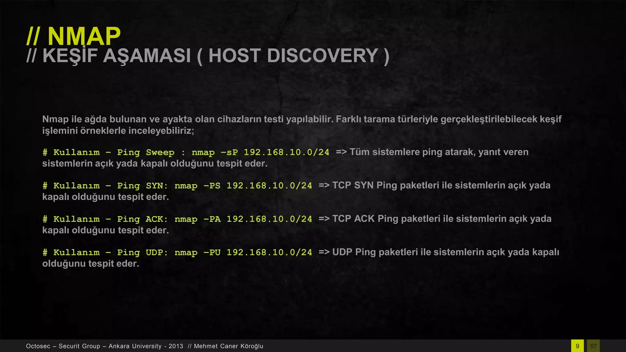 // NMAP

// KEġĠF AġAMASI ( HOST DISCOVERY )
Nmap ile ağda bulunan ve ayakta olan cihazların testi yapılabilir. Farklı tarama türleriyle gerçekleĢtirilebilecek keĢif
iĢlemini örneklerle inceleyebiliriz;
# Kullanım – Ping Sweep : nmap –sP 192.168.10.0/24 => Tüm sistemlere ping atarak, yanıt veren
sistemlerin açık yada kapalı olduğunu tespit eder.
# Kullanım – Ping SYN: nmap –PS 192.168.10.0/24 => TCP SYN Ping paketleri ile sistemlerin açık yada
kapalı olduğunu tespit eder.
# Kullanım – Ping ACK: nmap –PA 192.168.10.0/24 => TCP ACK Ping paketleri ile sistemlerin açık yada
kapalı olduğunu tespit eder.
# Kullanım – Ping UDP: nmap –PU 192.168.10.0/24 => UDP Ping paketleri ile sistemlerin açık yada kapalı
olduğunu tespit eder.

Octosec – Securit Group – Ankara University - 2013 // Mehmet Caner Köroğlu

9

57

 