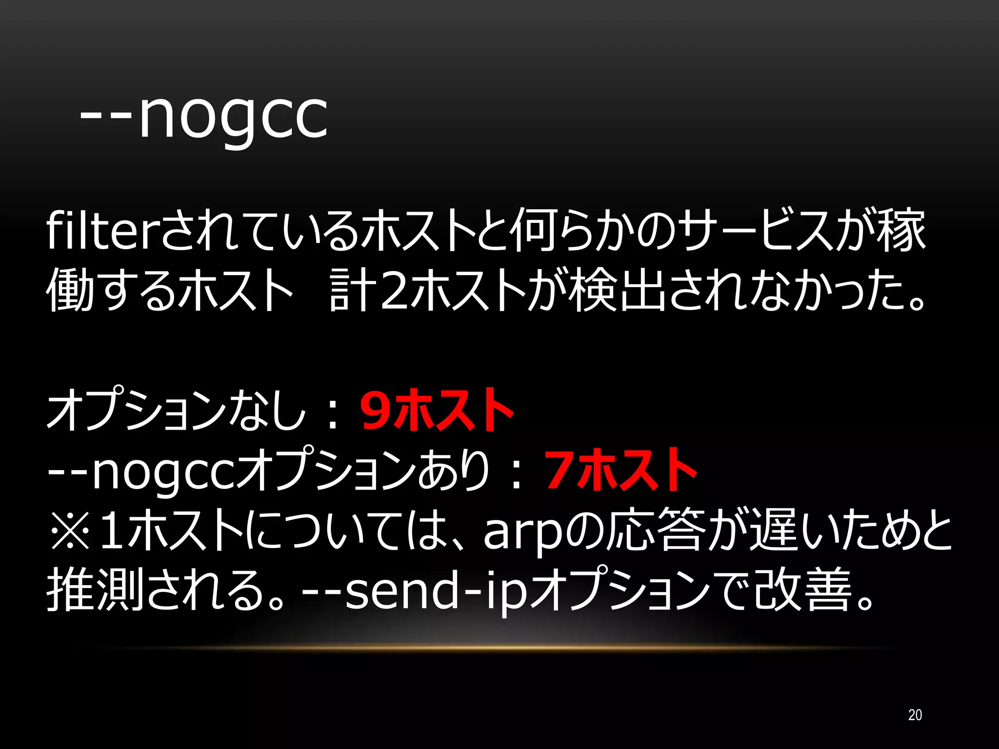 --nogcc
filterされているホストと何らかのサービスが稼
働するホスト 計2ホストが検出されなかった。
オプションなし：9ホスト
--nogccオプションあり：7ホスト
※1ホストについては、arpの応答が遅いためと
推測される。--send-ipオプションで改善。
20
 