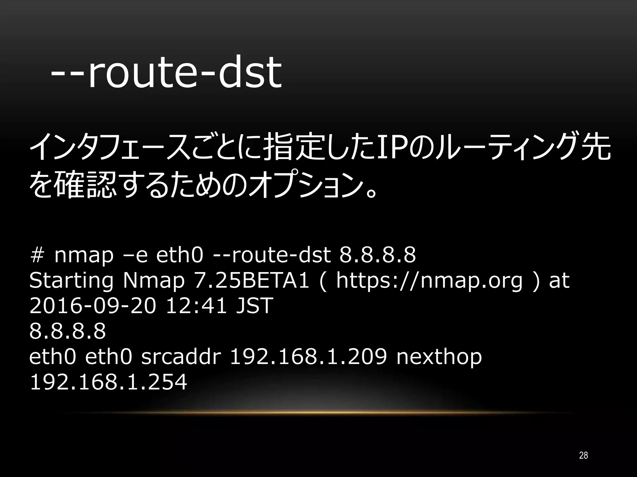 --route-dst
インタフェースごとに指定したIPのルーティング先
を確認するためのオプション。
# nmap –e eth0 --route-dst 8.8.8.8
Starting Nmap 7.25BETA1 ( https://nmap.org ) at
2016-09-20 12:41 JST
8.8.8.8
eth0 eth0 srcaddr 192.168.1.209 nexthop
192.168.1.254
28
 