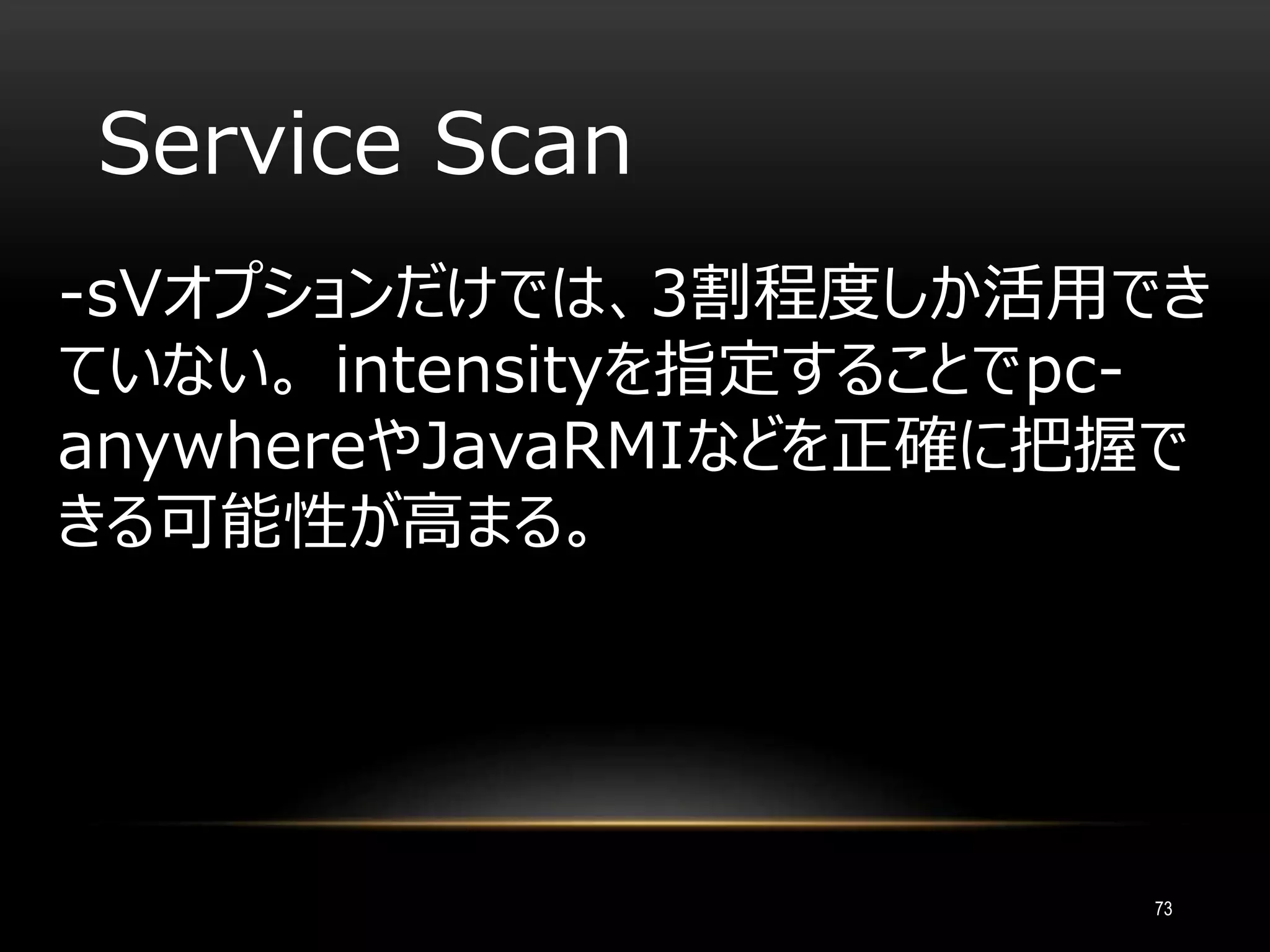 Service Scan
-sVオプションだけでは、3割程度しか活用でき
ていない。 intensityを指定することでpc-
anywhereやJavaRMIなどを正確に把握で
きる可能性が高まる。
73
 