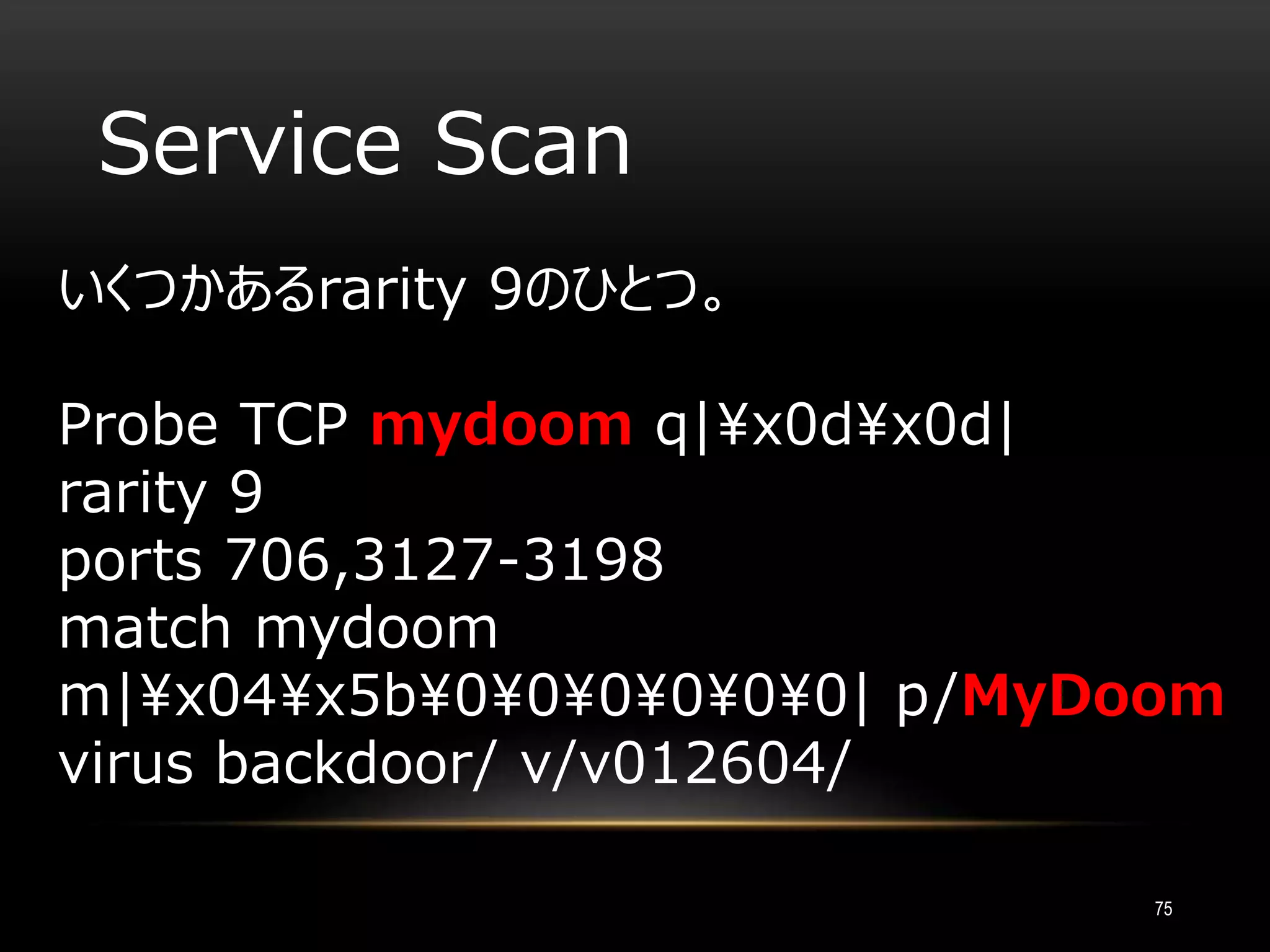 Service Scan
いくつかあるrarity 9のひとつ。
Probe TCP mydoom q|x0dx0d|
rarity 9
ports 706,3127-3198
match mydoom
m|x04x5b000000| p/MyDoom
virus backdoor/ v/v012604/
75
 