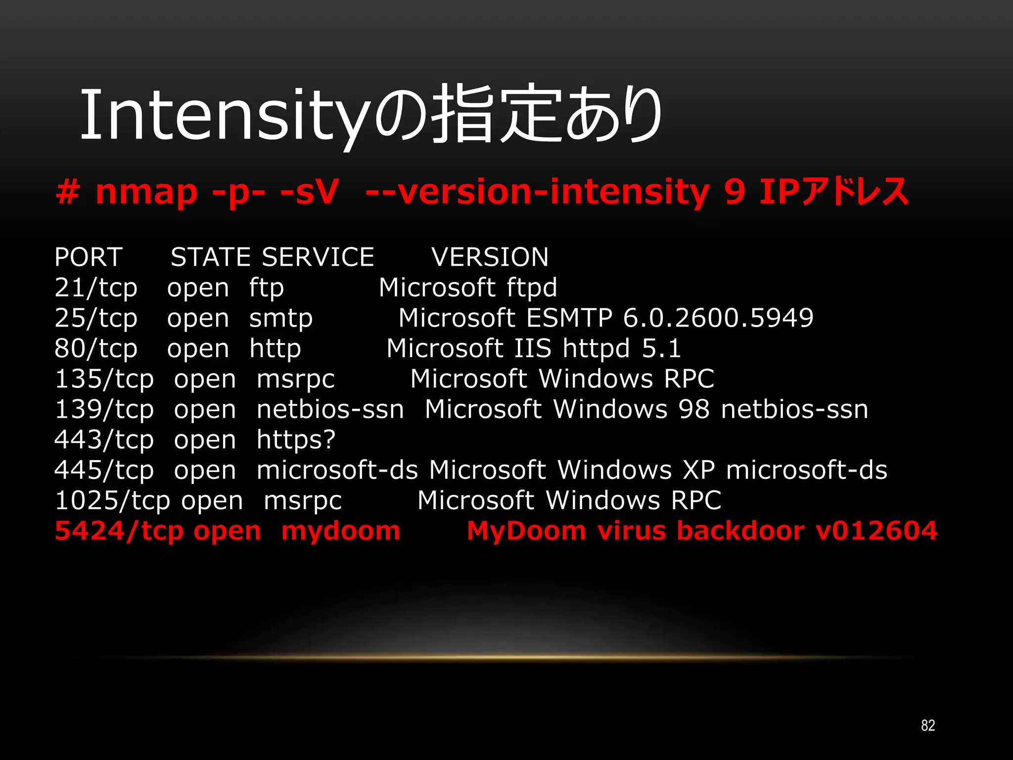 Intensityの指定あり
82
# nmap -p- -sV --version-intensity 9 IPアドレス
PORT STATE SERVICE VERSION
21/tcp open ftp Microsoft ftpd
25/tcp open smtp Microsoft ESMTP 6.0.2600.5949
80/tcp open http Microsoft IIS httpd 5.1
135/tcp open msrpc Microsoft Windows RPC
139/tcp open netbios-ssn Microsoft Windows 98 netbios-ssn
443/tcp open https?
445/tcp open microsoft-ds Microsoft Windows XP microsoft-ds
1025/tcp open msrpc Microsoft Windows RPC
5424/tcp open mydoom MyDoom virus backdoor v012604
 
