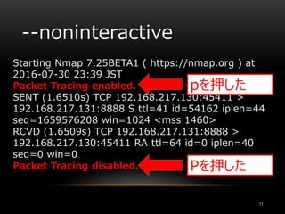 --noninteractive
Starting Nmap 7.25BETA1 ( https://nmap.org ) at
2016-07-30 23:39 JST
Packet Tracing enabled.
SENT (1.6510s) TCP 192.168.217.130:45411 >
192.168.217.131:8888 S ttl=41 id=54162 iplen=44
seq=1659576208 win=1024 <mss 1460>
RCVD (1.6509s) TCP 192.168.217.131:8888 >
192.168.217.130:45411 RA ttl=64 id=0 iplen=40
seq=0 win=0
Packet Tracing disabled.
11
pを押した
Pを押した
 