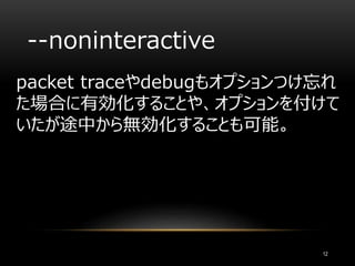 --noninteractive
packet traceやdebugもオプションつけ忘れ
た場合に有効化することや、オプションを付けて
いたが途中から無効化することも可能。
12
 
