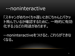 --noninteractive
「スキャンがめちゃくちゃ遅いときにちゃんとパケッ
ト飛んでいるか確認するために、一時的に有効
化する」などの用途があります。
--noninteractiveをつけると、これらができな
くなる。
13
 