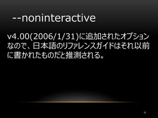 --noninteractive
v4.00(2006/1/31)に追加されたオプション
なので、日本語のリファレンスガイドはそれ以前
に書かれたものだと推測される。
15
 